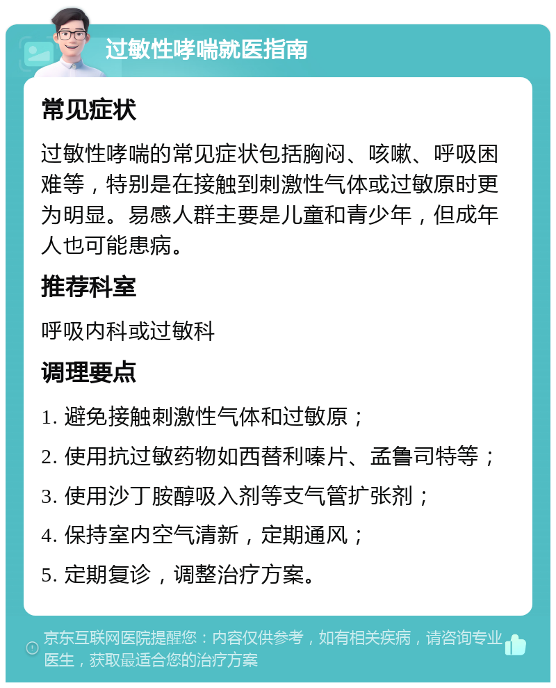 过敏性哮喘就医指南 常见症状 过敏性哮喘的常见症状包括胸闷、咳嗽、呼吸困难等，特别是在接触到刺激性气体或过敏原时更为明显。易感人群主要是儿童和青少年，但成年人也可能患病。 推荐科室 呼吸内科或过敏科 调理要点 1. 避免接触刺激性气体和过敏原； 2. 使用抗过敏药物如西替利嗪片、孟鲁司特等； 3. 使用沙丁胺醇吸入剂等支气管扩张剂； 4. 保持室内空气清新，定期通风； 5. 定期复诊，调整治疗方案。