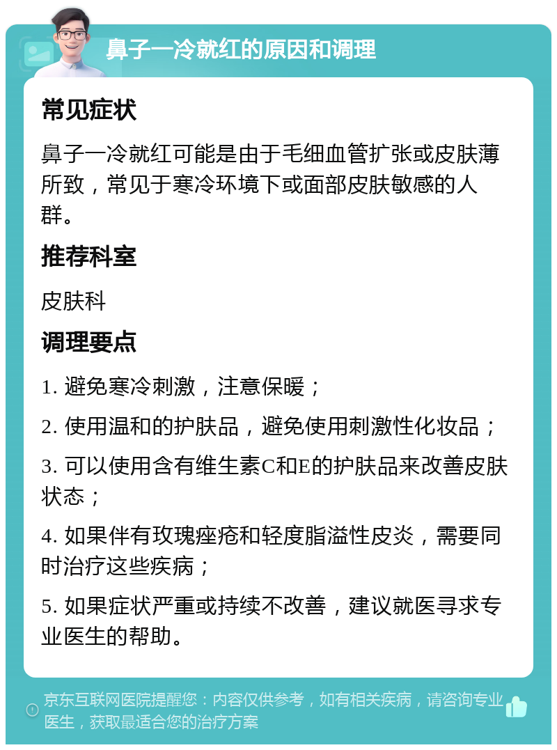 鼻子一冷就红的原因和调理 常见症状 鼻子一冷就红可能是由于毛细血管扩张或皮肤薄所致，常见于寒冷环境下或面部皮肤敏感的人群。 推荐科室 皮肤科 调理要点 1. 避免寒冷刺激，注意保暖； 2. 使用温和的护肤品，避免使用刺激性化妆品； 3. 可以使用含有维生素C和E的护肤品来改善皮肤状态； 4. 如果伴有玫瑰痤疮和轻度脂溢性皮炎，需要同时治疗这些疾病； 5. 如果症状严重或持续不改善，建议就医寻求专业医生的帮助。