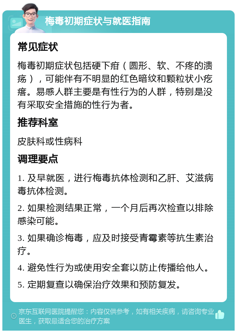 梅毒初期症状与就医指南 常见症状 梅毒初期症状包括硬下疳（圆形、软、不疼的溃疡），可能伴有不明显的红色暗纹和颗粒状小疙瘩。易感人群主要是有性行为的人群，特别是没有采取安全措施的性行为者。 推荐科室 皮肤科或性病科 调理要点 1. 及早就医，进行梅毒抗体检测和乙肝、艾滋病毒抗体检测。 2. 如果检测结果正常，一个月后再次检查以排除感染可能。 3. 如果确诊梅毒，应及时接受青霉素等抗生素治疗。 4. 避免性行为或使用安全套以防止传播给他人。 5. 定期复查以确保治疗效果和预防复发。