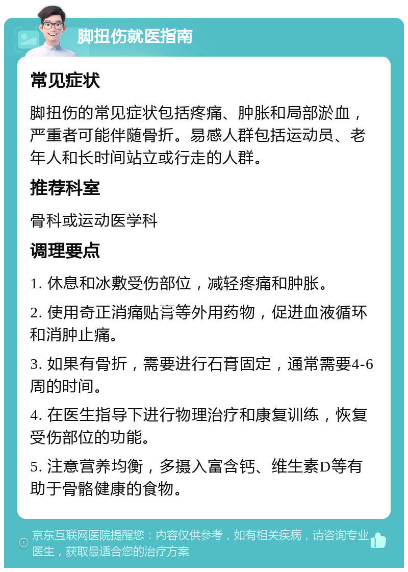 脚扭伤就医指南 常见症状 脚扭伤的常见症状包括疼痛、肿胀和局部淤血，严重者可能伴随骨折。易感人群包括运动员、老年人和长时间站立或行走的人群。 推荐科室 骨科或运动医学科 调理要点 1. 休息和冰敷受伤部位，减轻疼痛和肿胀。 2. 使用奇正消痛贴膏等外用药物，促进血液循环和消肿止痛。 3. 如果有骨折，需要进行石膏固定，通常需要4-6周的时间。 4. 在医生指导下进行物理治疗和康复训练，恢复受伤部位的功能。 5. 注意营养均衡，多摄入富含钙、维生素D等有助于骨骼健康的食物。