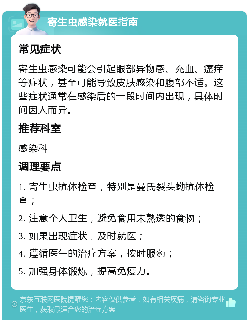 寄生虫感染就医指南 常见症状 寄生虫感染可能会引起眼部异物感、充血、瘙痒等症状，甚至可能导致皮肤感染和腹部不适。这些症状通常在感染后的一段时间内出现，具体时间因人而异。 推荐科室 感染科 调理要点 1. 寄生虫抗体检查，特别是曼氏裂头蚴抗体检查； 2. 注意个人卫生，避免食用未熟透的食物； 3. 如果出现症状，及时就医； 4. 遵循医生的治疗方案，按时服药； 5. 加强身体锻炼，提高免疫力。