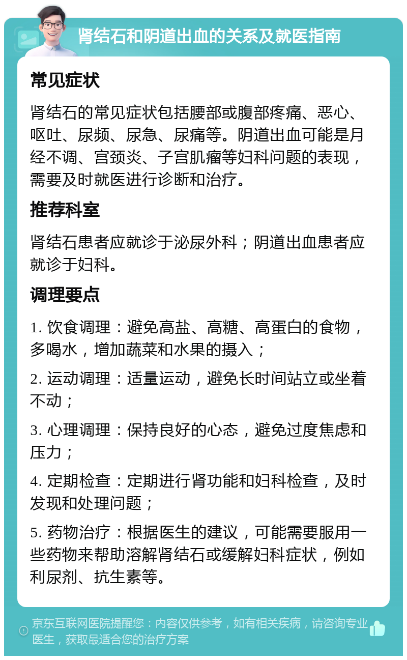 肾结石和阴道出血的关系及就医指南 常见症状 肾结石的常见症状包括腰部或腹部疼痛、恶心、呕吐、尿频、尿急、尿痛等。阴道出血可能是月经不调、宫颈炎、子宫肌瘤等妇科问题的表现，需要及时就医进行诊断和治疗。 推荐科室 肾结石患者应就诊于泌尿外科；阴道出血患者应就诊于妇科。 调理要点 1. 饮食调理：避免高盐、高糖、高蛋白的食物，多喝水，增加蔬菜和水果的摄入； 2. 运动调理：适量运动，避免长时间站立或坐着不动； 3. 心理调理：保持良好的心态，避免过度焦虑和压力； 4. 定期检查：定期进行肾功能和妇科检查，及时发现和处理问题； 5. 药物治疗：根据医生的建议，可能需要服用一些药物来帮助溶解肾结石或缓解妇科症状，例如利尿剂、抗生素等。