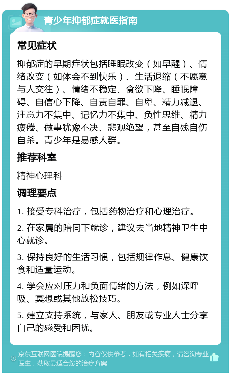 青少年抑郁症就医指南 常见症状 抑郁症的早期症状包括睡眠改变（如早醒）、情绪改变（如体会不到快乐）、生活退缩（不愿意与人交往）、情绪不稳定、食欲下降、睡眠障碍、自信心下降、自责自罪、自卑、精力减退、注意力不集中、记忆力不集中、负性思维、精力疲倦、做事犹豫不决、悲观绝望，甚至自残自伤自杀。青少年是易感人群。 推荐科室 精神心理科 调理要点 1. 接受专科治疗，包括药物治疗和心理治疗。 2. 在家属的陪同下就诊，建议去当地精神卫生中心就诊。 3. 保持良好的生活习惯，包括规律作息、健康饮食和适量运动。 4. 学会应对压力和负面情绪的方法，例如深呼吸、冥想或其他放松技巧。 5. 建立支持系统，与家人、朋友或专业人士分享自己的感受和困扰。