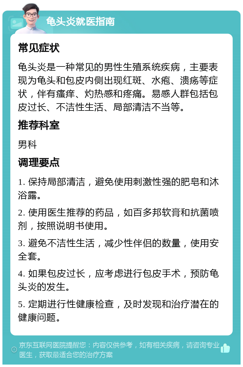 龟头炎就医指南 常见症状 龟头炎是一种常见的男性生殖系统疾病，主要表现为龟头和包皮内侧出现红斑、水疱、溃疡等症状，伴有瘙痒、灼热感和疼痛。易感人群包括包皮过长、不洁性生活、局部清洁不当等。 推荐科室 男科 调理要点 1. 保持局部清洁，避免使用刺激性强的肥皂和沐浴露。 2. 使用医生推荐的药品，如百多邦软膏和抗菌喷剂，按照说明书使用。 3. 避免不洁性生活，减少性伴侣的数量，使用安全套。 4. 如果包皮过长，应考虑进行包皮手术，预防龟头炎的发生。 5. 定期进行性健康检查，及时发现和治疗潜在的健康问题。