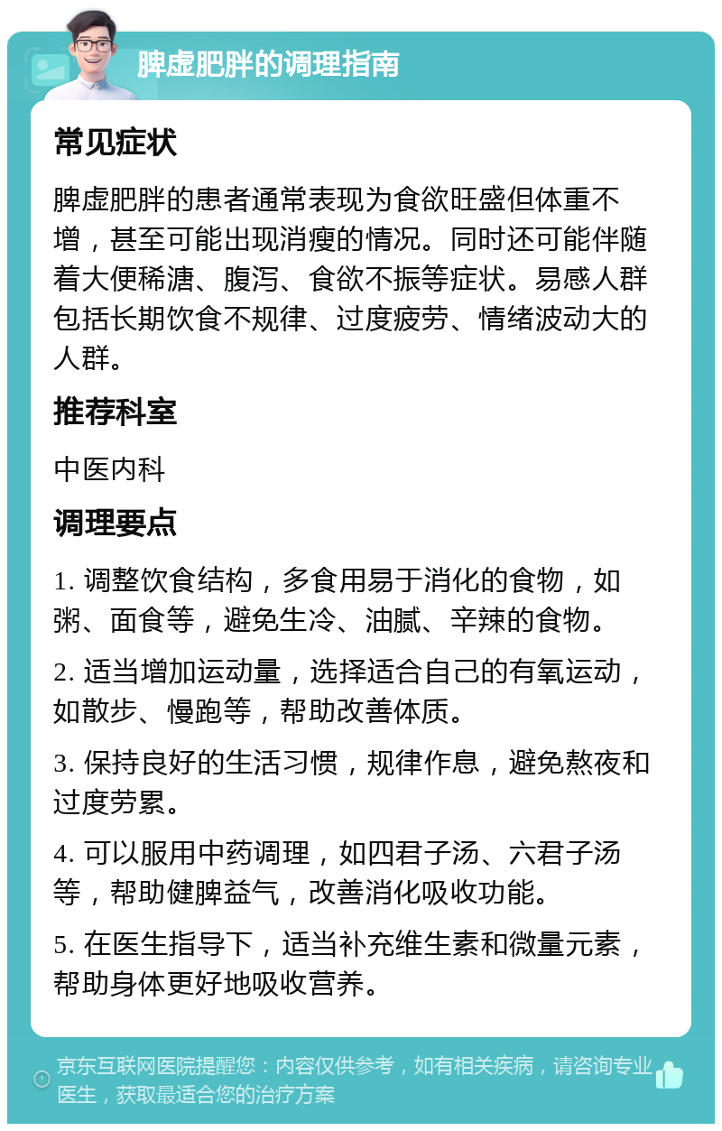 脾虚肥胖的调理指南 常见症状 脾虚肥胖的患者通常表现为食欲旺盛但体重不增，甚至可能出现消瘦的情况。同时还可能伴随着大便稀溏、腹泻、食欲不振等症状。易感人群包括长期饮食不规律、过度疲劳、情绪波动大的人群。 推荐科室 中医内科 调理要点 1. 调整饮食结构，多食用易于消化的食物，如粥、面食等，避免生冷、油腻、辛辣的食物。 2. 适当增加运动量，选择适合自己的有氧运动，如散步、慢跑等，帮助改善体质。 3. 保持良好的生活习惯，规律作息，避免熬夜和过度劳累。 4. 可以服用中药调理，如四君子汤、六君子汤等，帮助健脾益气，改善消化吸收功能。 5. 在医生指导下，适当补充维生素和微量元素，帮助身体更好地吸收营养。