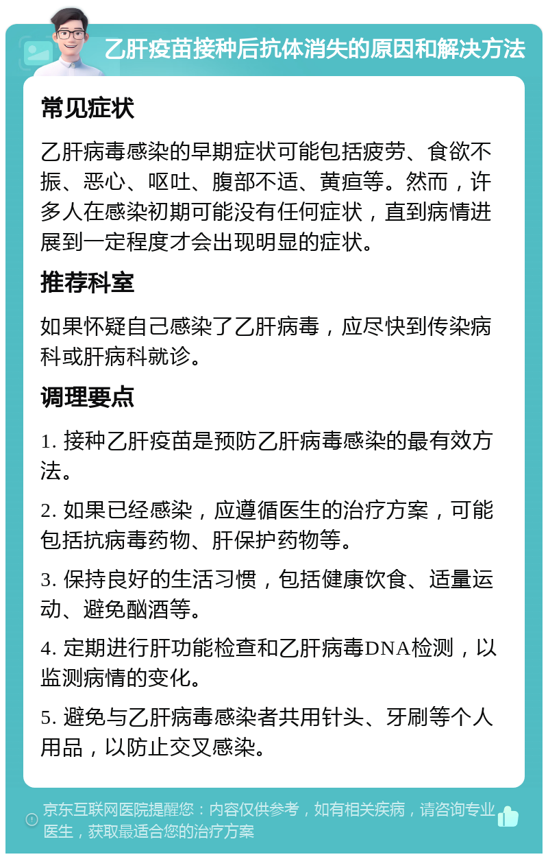 乙肝疫苗接种后抗体消失的原因和解决方法 常见症状 乙肝病毒感染的早期症状可能包括疲劳、食欲不振、恶心、呕吐、腹部不适、黄疸等。然而，许多人在感染初期可能没有任何症状，直到病情进展到一定程度才会出现明显的症状。 推荐科室 如果怀疑自己感染了乙肝病毒，应尽快到传染病科或肝病科就诊。 调理要点 1. 接种乙肝疫苗是预防乙肝病毒感染的最有效方法。 2. 如果已经感染，应遵循医生的治疗方案，可能包括抗病毒药物、肝保护药物等。 3. 保持良好的生活习惯，包括健康饮食、适量运动、避免酗酒等。 4. 定期进行肝功能检查和乙肝病毒DNA检测，以监测病情的变化。 5. 避免与乙肝病毒感染者共用针头、牙刷等个人用品，以防止交叉感染。