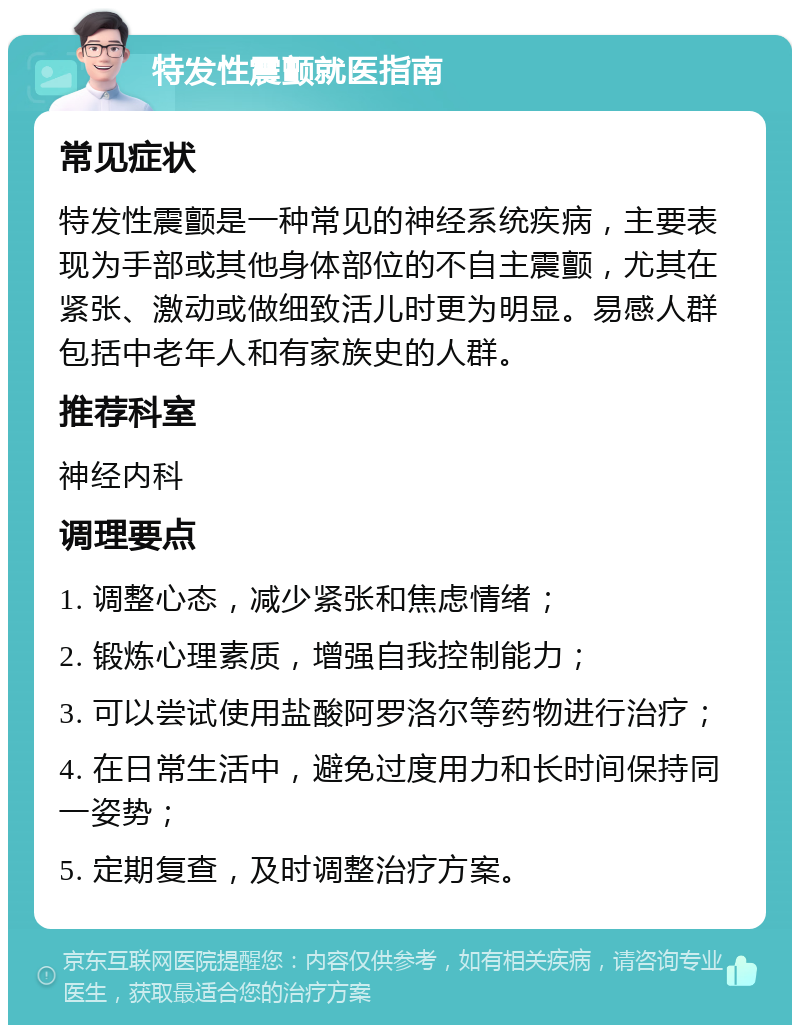 特发性震颤就医指南 常见症状 特发性震颤是一种常见的神经系统疾病，主要表现为手部或其他身体部位的不自主震颤，尤其在紧张、激动或做细致活儿时更为明显。易感人群包括中老年人和有家族史的人群。 推荐科室 神经内科 调理要点 1. 调整心态，减少紧张和焦虑情绪； 2. 锻炼心理素质，增强自我控制能力； 3. 可以尝试使用盐酸阿罗洛尔等药物进行治疗； 4. 在日常生活中，避免过度用力和长时间保持同一姿势； 5. 定期复查，及时调整治疗方案。