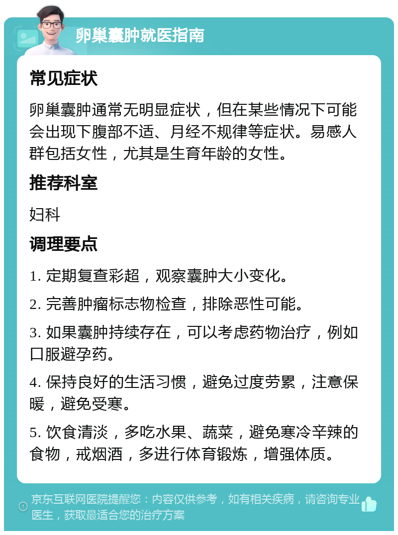 卵巢囊肿就医指南 常见症状 卵巢囊肿通常无明显症状，但在某些情况下可能会出现下腹部不适、月经不规律等症状。易感人群包括女性，尤其是生育年龄的女性。 推荐科室 妇科 调理要点 1. 定期复查彩超，观察囊肿大小变化。 2. 完善肿瘤标志物检查，排除恶性可能。 3. 如果囊肿持续存在，可以考虑药物治疗，例如口服避孕药。 4. 保持良好的生活习惯，避免过度劳累，注意保暖，避免受寒。 5. 饮食清淡，多吃水果、蔬菜，避免寒冷辛辣的食物，戒烟酒，多进行体育锻炼，增强体质。