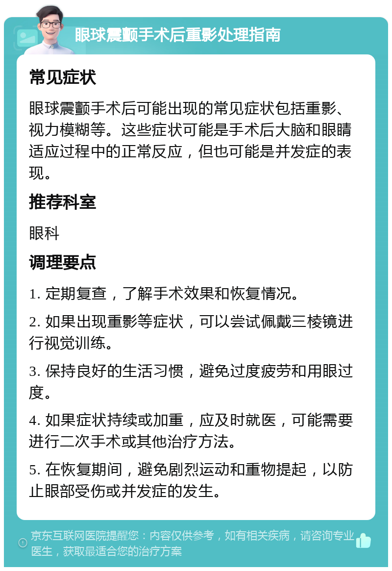 眼球震颤手术后重影处理指南 常见症状 眼球震颤手术后可能出现的常见症状包括重影、视力模糊等。这些症状可能是手术后大脑和眼睛适应过程中的正常反应，但也可能是并发症的表现。 推荐科室 眼科 调理要点 1. 定期复查，了解手术效果和恢复情况。 2. 如果出现重影等症状，可以尝试佩戴三棱镜进行视觉训练。 3. 保持良好的生活习惯，避免过度疲劳和用眼过度。 4. 如果症状持续或加重，应及时就医，可能需要进行二次手术或其他治疗方法。 5. 在恢复期间，避免剧烈运动和重物提起，以防止眼部受伤或并发症的发生。