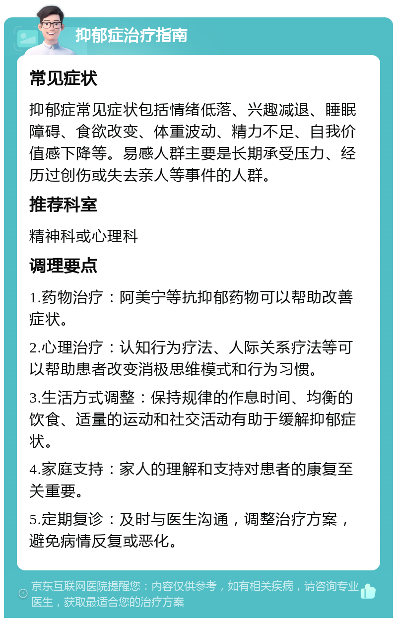 抑郁症治疗指南 常见症状 抑郁症常见症状包括情绪低落、兴趣减退、睡眠障碍、食欲改变、体重波动、精力不足、自我价值感下降等。易感人群主要是长期承受压力、经历过创伤或失去亲人等事件的人群。 推荐科室 精神科或心理科 调理要点 1.药物治疗：阿美宁等抗抑郁药物可以帮助改善症状。 2.心理治疗：认知行为疗法、人际关系疗法等可以帮助患者改变消极思维模式和行为习惯。 3.生活方式调整：保持规律的作息时间、均衡的饮食、适量的运动和社交活动有助于缓解抑郁症状。 4.家庭支持：家人的理解和支持对患者的康复至关重要。 5.定期复诊：及时与医生沟通，调整治疗方案，避免病情反复或恶化。