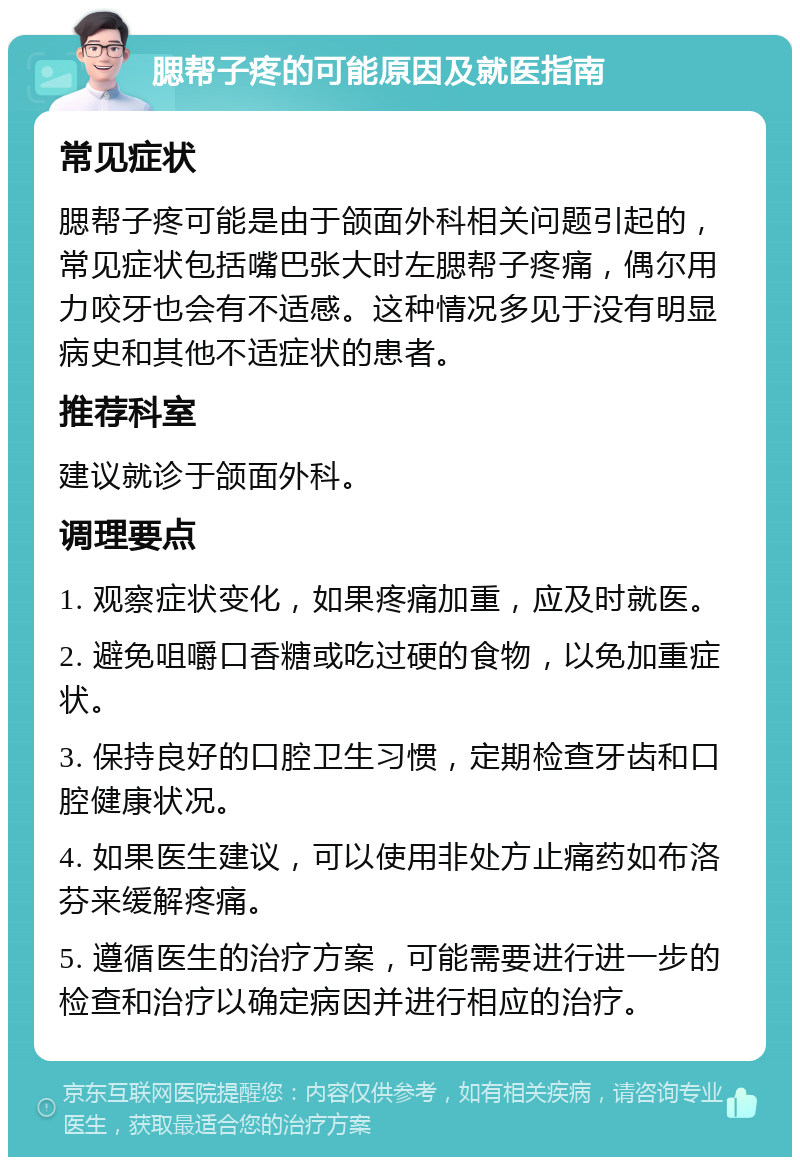 腮帮子疼的可能原因及就医指南 常见症状 腮帮子疼可能是由于颌面外科相关问题引起的，常见症状包括嘴巴张大时左腮帮子疼痛，偶尔用力咬牙也会有不适感。这种情况多见于没有明显病史和其他不适症状的患者。 推荐科室 建议就诊于颌面外科。 调理要点 1. 观察症状变化，如果疼痛加重，应及时就医。 2. 避免咀嚼口香糖或吃过硬的食物，以免加重症状。 3. 保持良好的口腔卫生习惯，定期检查牙齿和口腔健康状况。 4. 如果医生建议，可以使用非处方止痛药如布洛芬来缓解疼痛。 5. 遵循医生的治疗方案，可能需要进行进一步的检查和治疗以确定病因并进行相应的治疗。