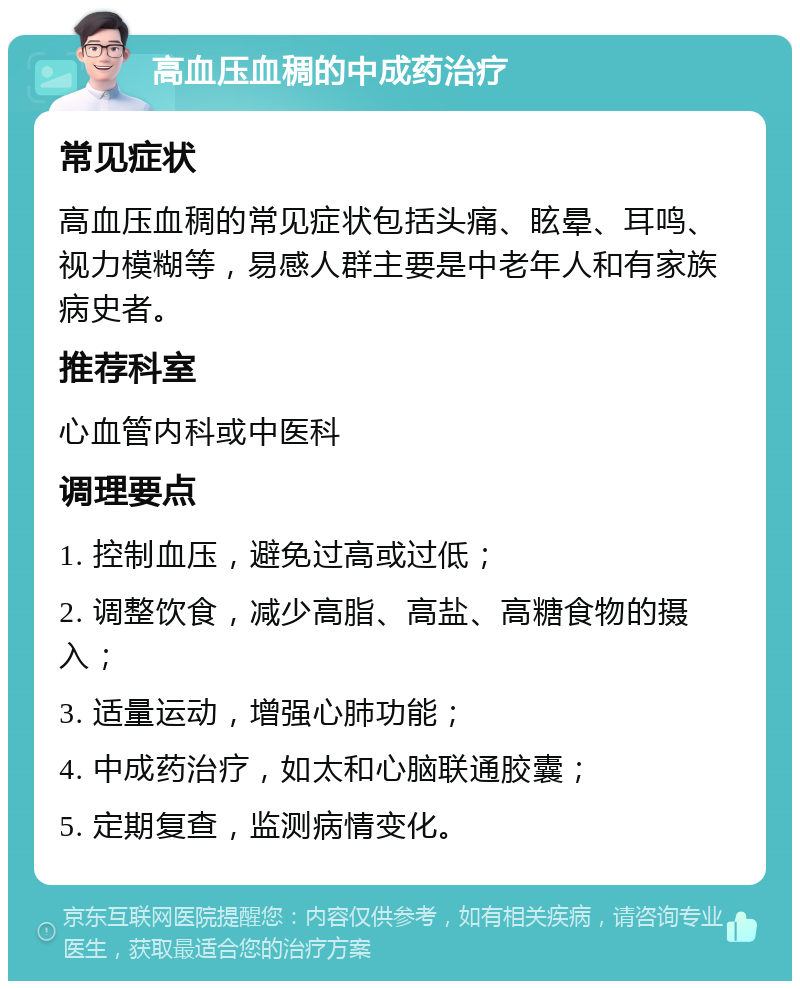 高血压血稠的中成药治疗 常见症状 高血压血稠的常见症状包括头痛、眩晕、耳鸣、视力模糊等，易感人群主要是中老年人和有家族病史者。 推荐科室 心血管内科或中医科 调理要点 1. 控制血压，避免过高或过低； 2. 调整饮食，减少高脂、高盐、高糖食物的摄入； 3. 适量运动，增强心肺功能； 4. 中成药治疗，如太和心脑联通胶囊； 5. 定期复查，监测病情变化。