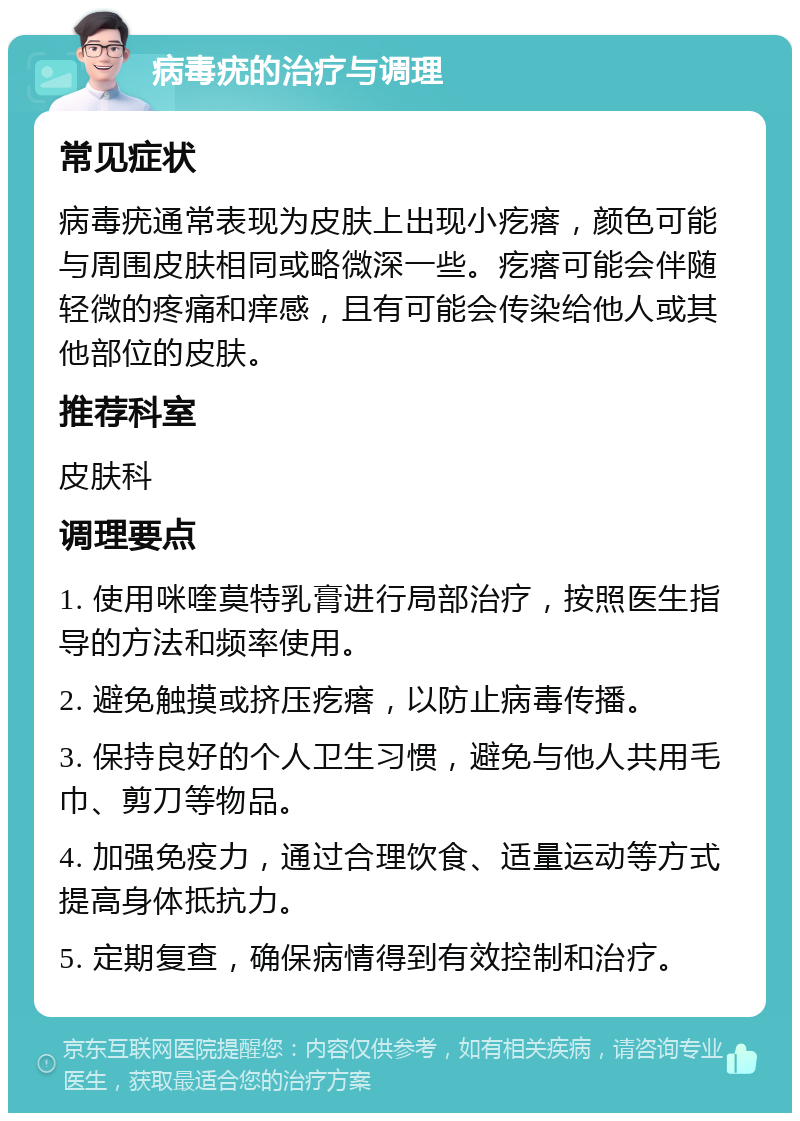 病毒疣的治疗与调理 常见症状 病毒疣通常表现为皮肤上出现小疙瘩，颜色可能与周围皮肤相同或略微深一些。疙瘩可能会伴随轻微的疼痛和痒感，且有可能会传染给他人或其他部位的皮肤。 推荐科室 皮肤科 调理要点 1. 使用咪喹莫特乳膏进行局部治疗，按照医生指导的方法和频率使用。 2. 避免触摸或挤压疙瘩，以防止病毒传播。 3. 保持良好的个人卫生习惯，避免与他人共用毛巾、剪刀等物品。 4. 加强免疫力，通过合理饮食、适量运动等方式提高身体抵抗力。 5. 定期复查，确保病情得到有效控制和治疗。