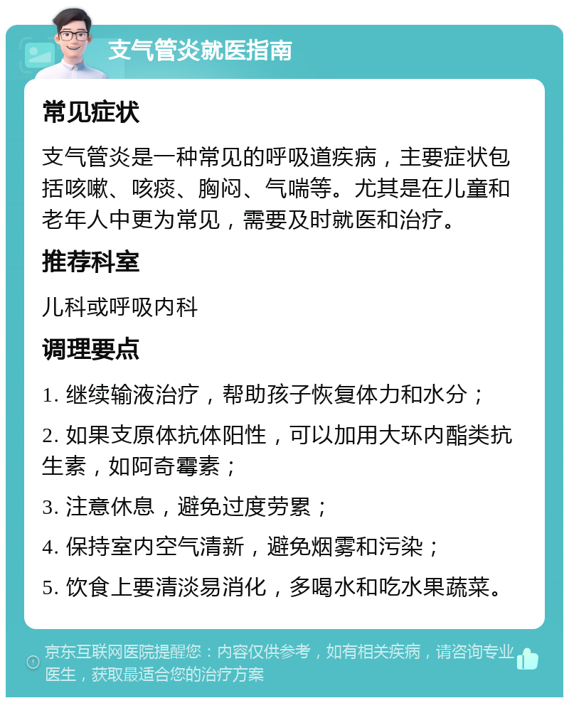 支气管炎就医指南 常见症状 支气管炎是一种常见的呼吸道疾病，主要症状包括咳嗽、咳痰、胸闷、气喘等。尤其是在儿童和老年人中更为常见，需要及时就医和治疗。 推荐科室 儿科或呼吸内科 调理要点 1. 继续输液治疗，帮助孩子恢复体力和水分； 2. 如果支原体抗体阳性，可以加用大环内酯类抗生素，如阿奇霉素； 3. 注意休息，避免过度劳累； 4. 保持室内空气清新，避免烟雾和污染； 5. 饮食上要清淡易消化，多喝水和吃水果蔬菜。