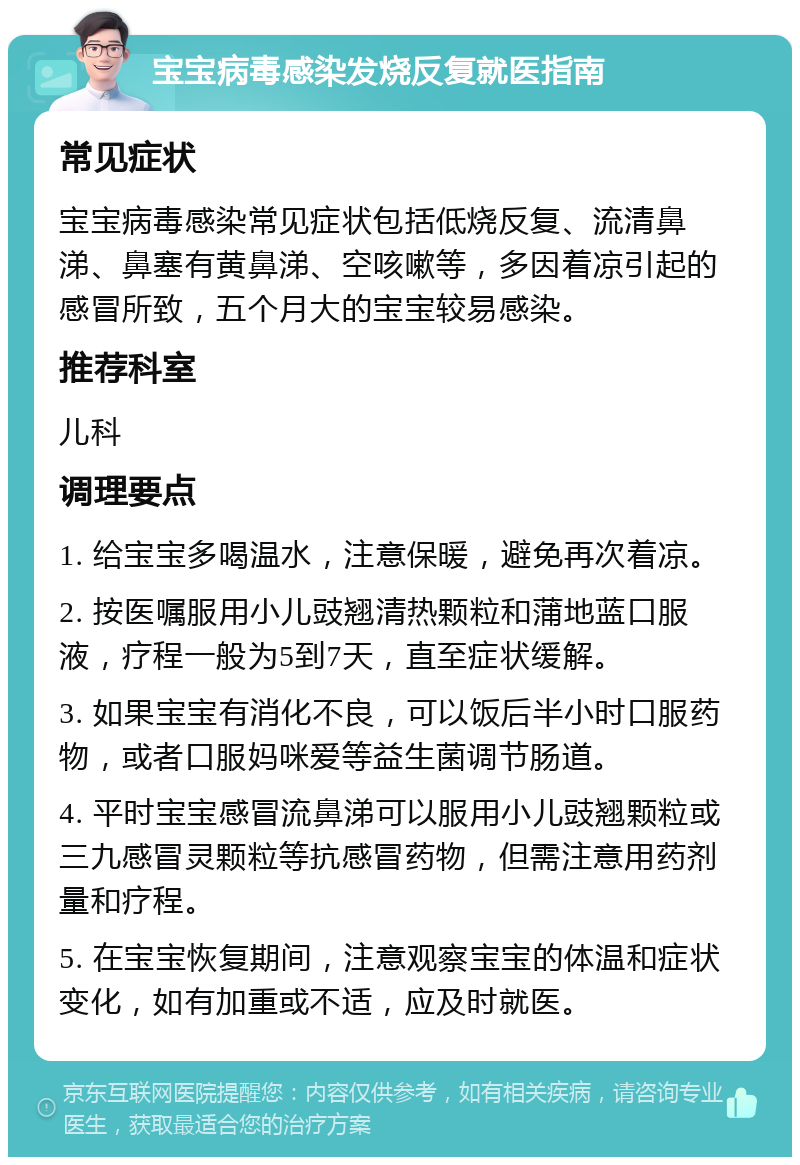 宝宝病毒感染发烧反复就医指南 常见症状 宝宝病毒感染常见症状包括低烧反复、流清鼻涕、鼻塞有黄鼻涕、空咳嗽等，多因着凉引起的感冒所致，五个月大的宝宝较易感染。 推荐科室 儿科 调理要点 1. 给宝宝多喝温水，注意保暖，避免再次着凉。 2. 按医嘱服用小儿豉翘清热颗粒和蒲地蓝口服液，疗程一般为5到7天，直至症状缓解。 3. 如果宝宝有消化不良，可以饭后半小时口服药物，或者口服妈咪爱等益生菌调节肠道。 4. 平时宝宝感冒流鼻涕可以服用小儿豉翘颗粒或三九感冒灵颗粒等抗感冒药物，但需注意用药剂量和疗程。 5. 在宝宝恢复期间，注意观察宝宝的体温和症状变化，如有加重或不适，应及时就医。