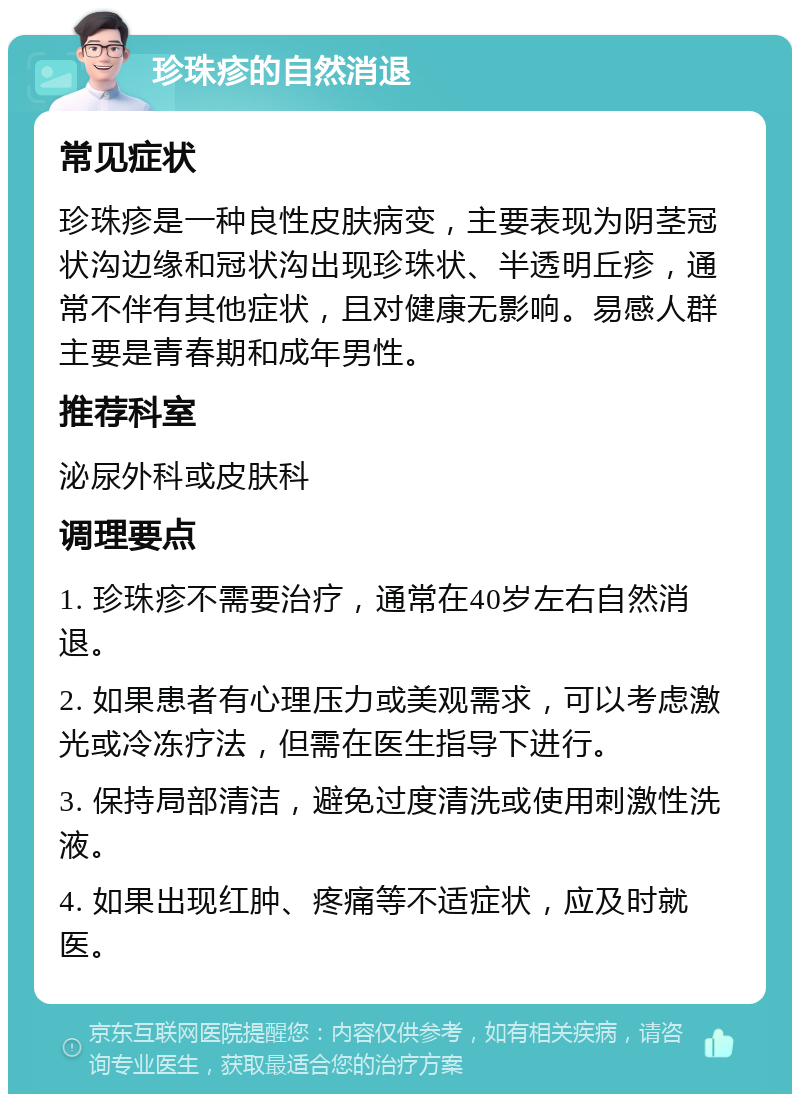 珍珠疹的自然消退 常见症状 珍珠疹是一种良性皮肤病变，主要表现为阴茎冠状沟边缘和冠状沟出现珍珠状、半透明丘疹，通常不伴有其他症状，且对健康无影响。易感人群主要是青春期和成年男性。 推荐科室 泌尿外科或皮肤科 调理要点 1. 珍珠疹不需要治疗，通常在40岁左右自然消退。 2. 如果患者有心理压力或美观需求，可以考虑激光或冷冻疗法，但需在医生指导下进行。 3. 保持局部清洁，避免过度清洗或使用刺激性洗液。 4. 如果出现红肿、疼痛等不适症状，应及时就医。