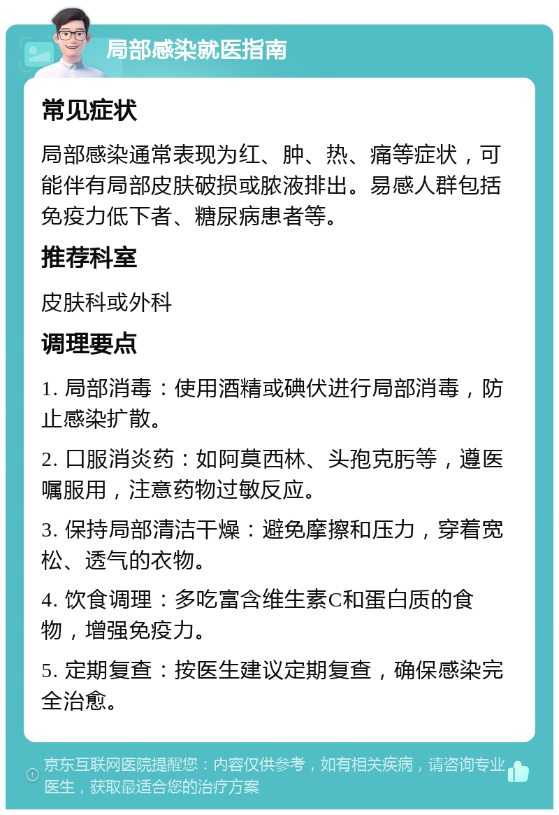 局部感染就医指南 常见症状 局部感染通常表现为红、肿、热、痛等症状，可能伴有局部皮肤破损或脓液排出。易感人群包括免疫力低下者、糖尿病患者等。 推荐科室 皮肤科或外科 调理要点 1. 局部消毒：使用酒精或碘伏进行局部消毒，防止感染扩散。 2. 口服消炎药：如阿莫西林、头孢克肟等，遵医嘱服用，注意药物过敏反应。 3. 保持局部清洁干燥：避免摩擦和压力，穿着宽松、透气的衣物。 4. 饮食调理：多吃富含维生素C和蛋白质的食物，增强免疫力。 5. 定期复查：按医生建议定期复查，确保感染完全治愈。