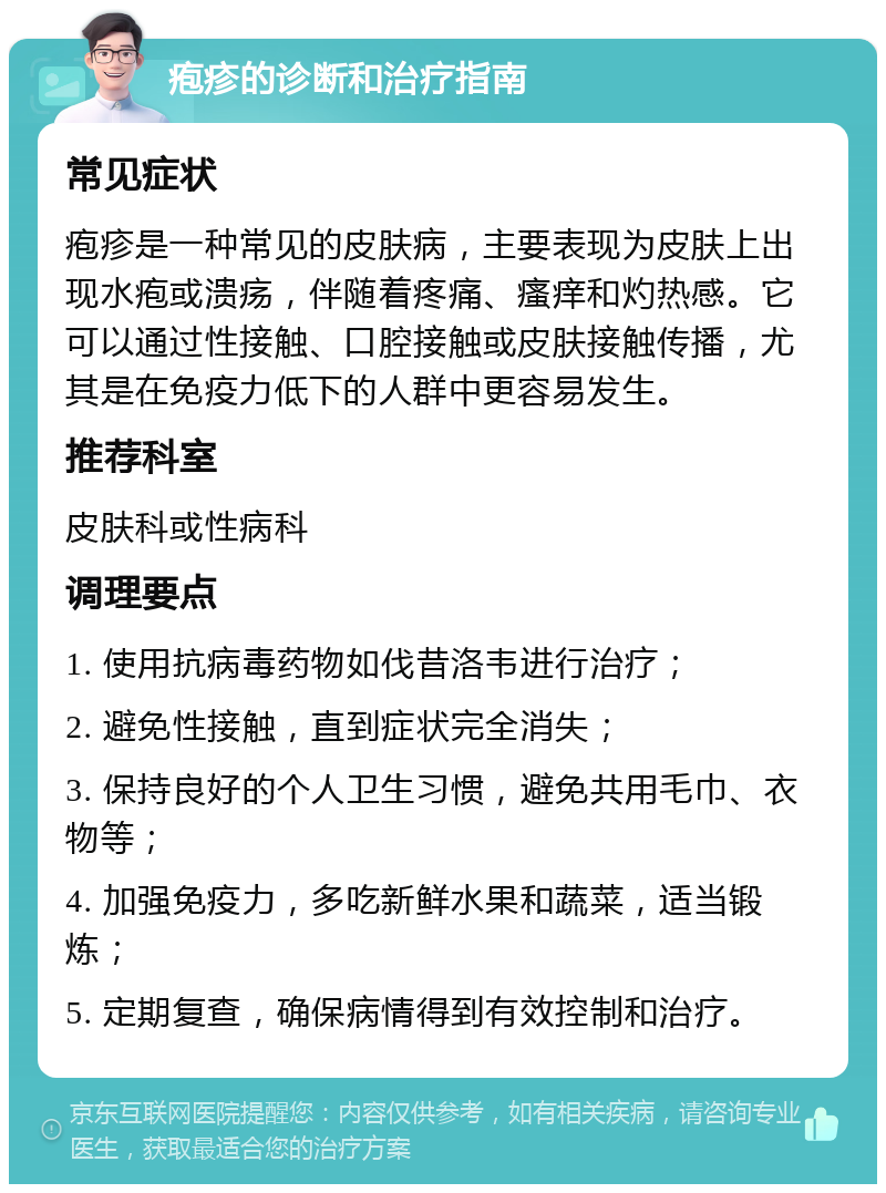 疱疹的诊断和治疗指南 常见症状 疱疹是一种常见的皮肤病，主要表现为皮肤上出现水疱或溃疡，伴随着疼痛、瘙痒和灼热感。它可以通过性接触、口腔接触或皮肤接触传播，尤其是在免疫力低下的人群中更容易发生。 推荐科室 皮肤科或性病科 调理要点 1. 使用抗病毒药物如伐昔洛韦进行治疗； 2. 避免性接触，直到症状完全消失； 3. 保持良好的个人卫生习惯，避免共用毛巾、衣物等； 4. 加强免疫力，多吃新鲜水果和蔬菜，适当锻炼； 5. 定期复查，确保病情得到有效控制和治疗。