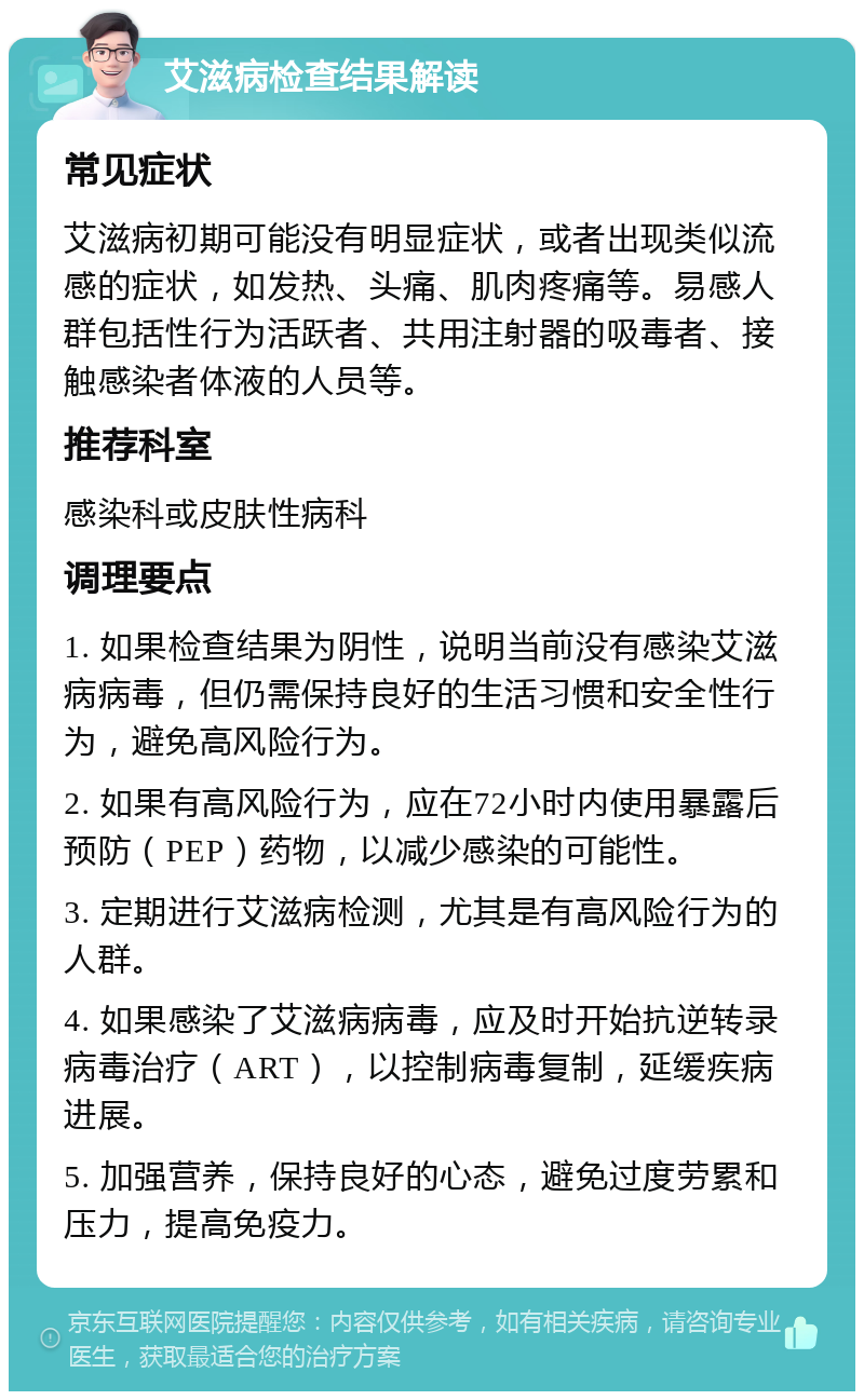 艾滋病检查结果解读 常见症状 艾滋病初期可能没有明显症状，或者出现类似流感的症状，如发热、头痛、肌肉疼痛等。易感人群包括性行为活跃者、共用注射器的吸毒者、接触感染者体液的人员等。 推荐科室 感染科或皮肤性病科 调理要点 1. 如果检查结果为阴性，说明当前没有感染艾滋病病毒，但仍需保持良好的生活习惯和安全性行为，避免高风险行为。 2. 如果有高风险行为，应在72小时内使用暴露后预防（PEP）药物，以减少感染的可能性。 3. 定期进行艾滋病检测，尤其是有高风险行为的人群。 4. 如果感染了艾滋病病毒，应及时开始抗逆转录病毒治疗（ART），以控制病毒复制，延缓疾病进展。 5. 加强营养，保持良好的心态，避免过度劳累和压力，提高免疫力。