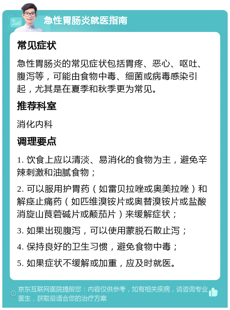 急性胃肠炎就医指南 常见症状 急性胃肠炎的常见症状包括胃疼、恶心、呕吐、腹泻等，可能由食物中毒、细菌或病毒感染引起，尤其是在夏季和秋季更为常见。 推荐科室 消化内科 调理要点 1. 饮食上应以清淡、易消化的食物为主，避免辛辣刺激和油腻食物； 2. 可以服用护胃药（如雷贝拉唑或奥美拉唑）和解痉止痛药（如匹维溴铵片或奥替溴铵片或盐酸消旋山茛菪碱片或颠茄片）来缓解症状； 3. 如果出现腹泻，可以使用蒙脱石散止泻； 4. 保持良好的卫生习惯，避免食物中毒； 5. 如果症状不缓解或加重，应及时就医。