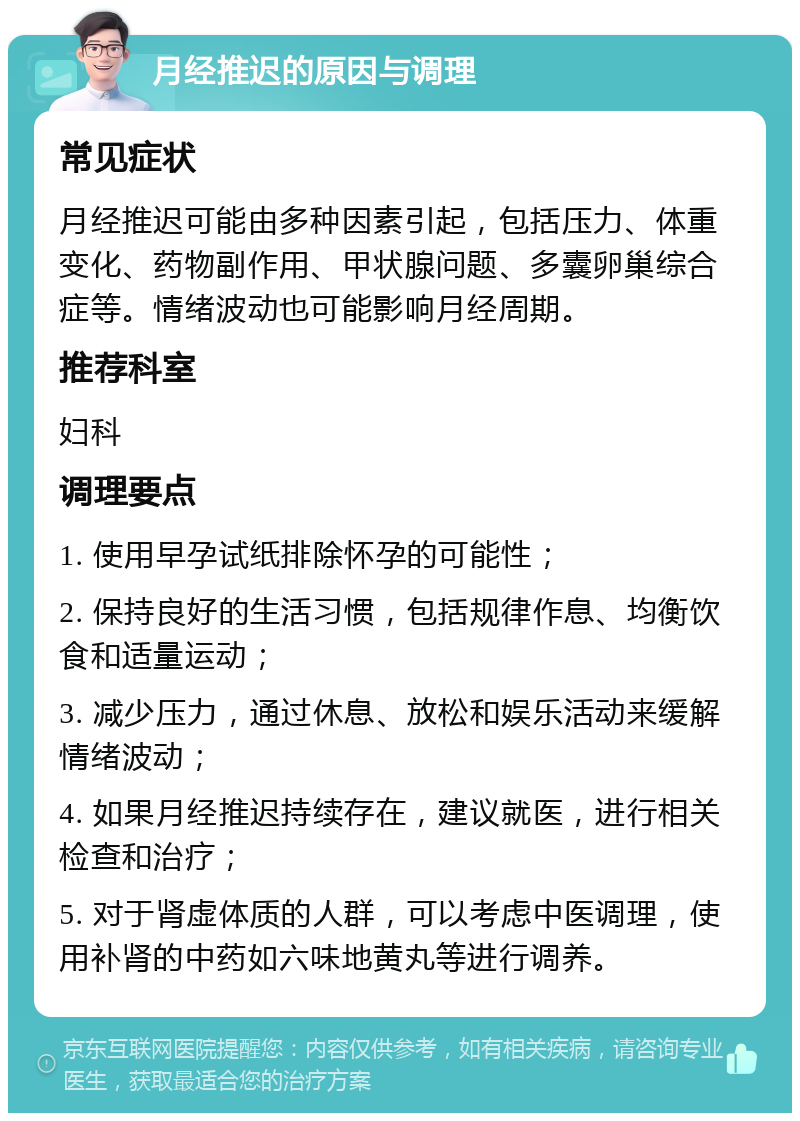 月经推迟的原因与调理 常见症状 月经推迟可能由多种因素引起，包括压力、体重变化、药物副作用、甲状腺问题、多囊卵巢综合症等。情绪波动也可能影响月经周期。 推荐科室 妇科 调理要点 1. 使用早孕试纸排除怀孕的可能性； 2. 保持良好的生活习惯，包括规律作息、均衡饮食和适量运动； 3. 减少压力，通过休息、放松和娱乐活动来缓解情绪波动； 4. 如果月经推迟持续存在，建议就医，进行相关检查和治疗； 5. 对于肾虚体质的人群，可以考虑中医调理，使用补肾的中药如六味地黄丸等进行调养。