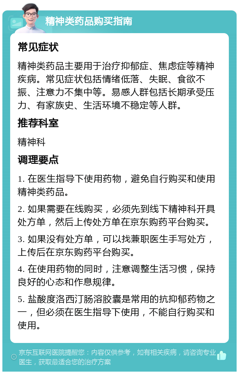 精神类药品购买指南 常见症状 精神类药品主要用于治疗抑郁症、焦虑症等精神疾病。常见症状包括情绪低落、失眠、食欲不振、注意力不集中等。易感人群包括长期承受压力、有家族史、生活环境不稳定等人群。 推荐科室 精神科 调理要点 1. 在医生指导下使用药物，避免自行购买和使用精神类药品。 2. 如果需要在线购买，必须先到线下精神科开具处方单，然后上传处方单在京东购药平台购买。 3. 如果没有处方单，可以找兼职医生手写处方，上传后在京东购药平台购买。 4. 在使用药物的同时，注意调整生活习惯，保持良好的心态和作息规律。 5. 盐酸度洛西汀肠溶胶囊是常用的抗抑郁药物之一，但必须在医生指导下使用，不能自行购买和使用。