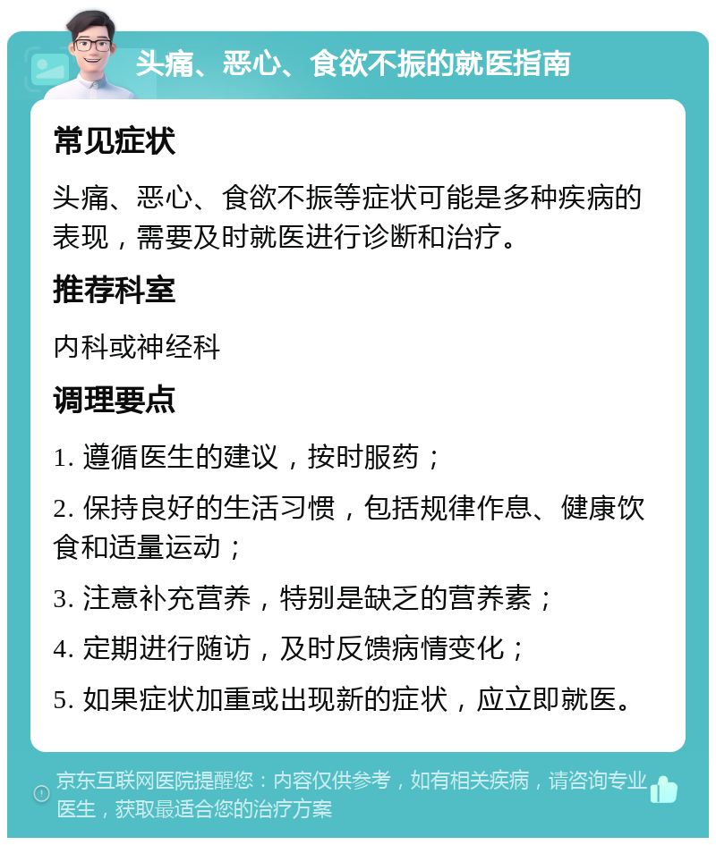 头痛、恶心、食欲不振的就医指南 常见症状 头痛、恶心、食欲不振等症状可能是多种疾病的表现，需要及时就医进行诊断和治疗。 推荐科室 内科或神经科 调理要点 1. 遵循医生的建议，按时服药； 2. 保持良好的生活习惯，包括规律作息、健康饮食和适量运动； 3. 注意补充营养，特别是缺乏的营养素； 4. 定期进行随访，及时反馈病情变化； 5. 如果症状加重或出现新的症状，应立即就医。