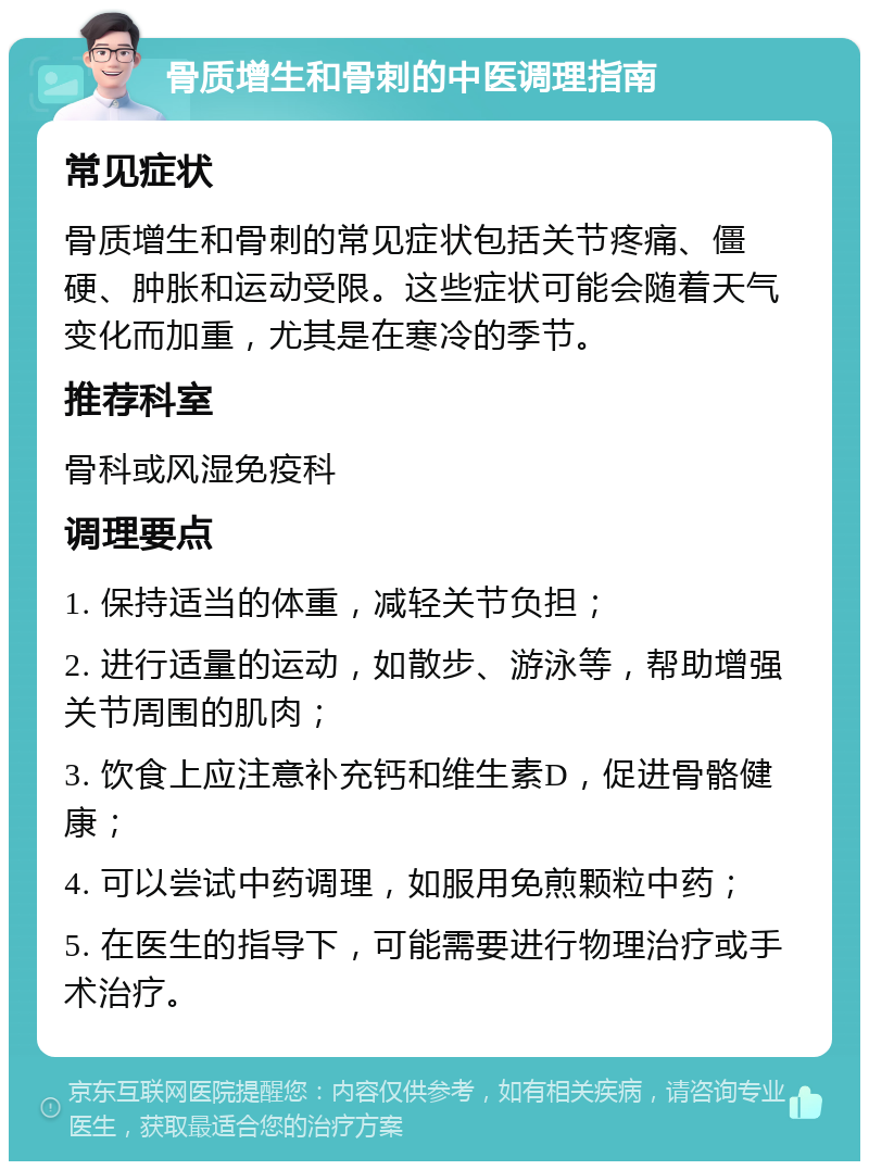 骨质增生和骨刺的中医调理指南 常见症状 骨质增生和骨刺的常见症状包括关节疼痛、僵硬、肿胀和运动受限。这些症状可能会随着天气变化而加重，尤其是在寒冷的季节。 推荐科室 骨科或风湿免疫科 调理要点 1. 保持适当的体重，减轻关节负担； 2. 进行适量的运动，如散步、游泳等，帮助增强关节周围的肌肉； 3. 饮食上应注意补充钙和维生素D，促进骨骼健康； 4. 可以尝试中药调理，如服用免煎颗粒中药； 5. 在医生的指导下，可能需要进行物理治疗或手术治疗。