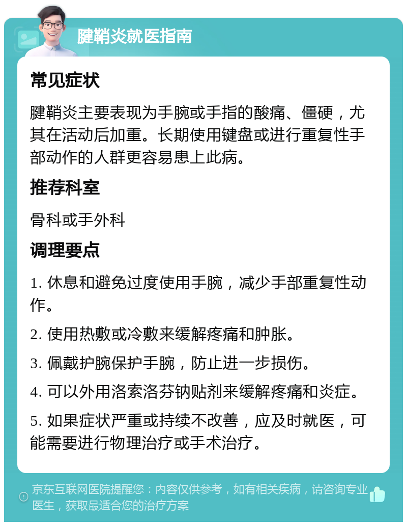 腱鞘炎就医指南 常见症状 腱鞘炎主要表现为手腕或手指的酸痛、僵硬，尤其在活动后加重。长期使用键盘或进行重复性手部动作的人群更容易患上此病。 推荐科室 骨科或手外科 调理要点 1. 休息和避免过度使用手腕，减少手部重复性动作。 2. 使用热敷或冷敷来缓解疼痛和肿胀。 3. 佩戴护腕保护手腕，防止进一步损伤。 4. 可以外用洛索洛芬钠贴剂来缓解疼痛和炎症。 5. 如果症状严重或持续不改善，应及时就医，可能需要进行物理治疗或手术治疗。