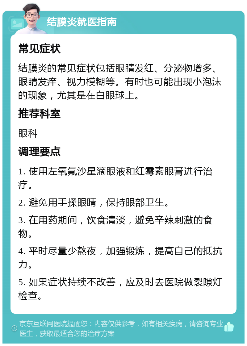 结膜炎就医指南 常见症状 结膜炎的常见症状包括眼睛发红、分泌物增多、眼睛发痒、视力模糊等。有时也可能出现小泡沫的现象，尤其是在白眼球上。 推荐科室 眼科 调理要点 1. 使用左氧氟沙星滴眼液和红霉素眼膏进行治疗。 2. 避免用手揉眼睛，保持眼部卫生。 3. 在用药期间，饮食清淡，避免辛辣刺激的食物。 4. 平时尽量少熬夜，加强锻炼，提高自己的抵抗力。 5. 如果症状持续不改善，应及时去医院做裂隙灯检查。