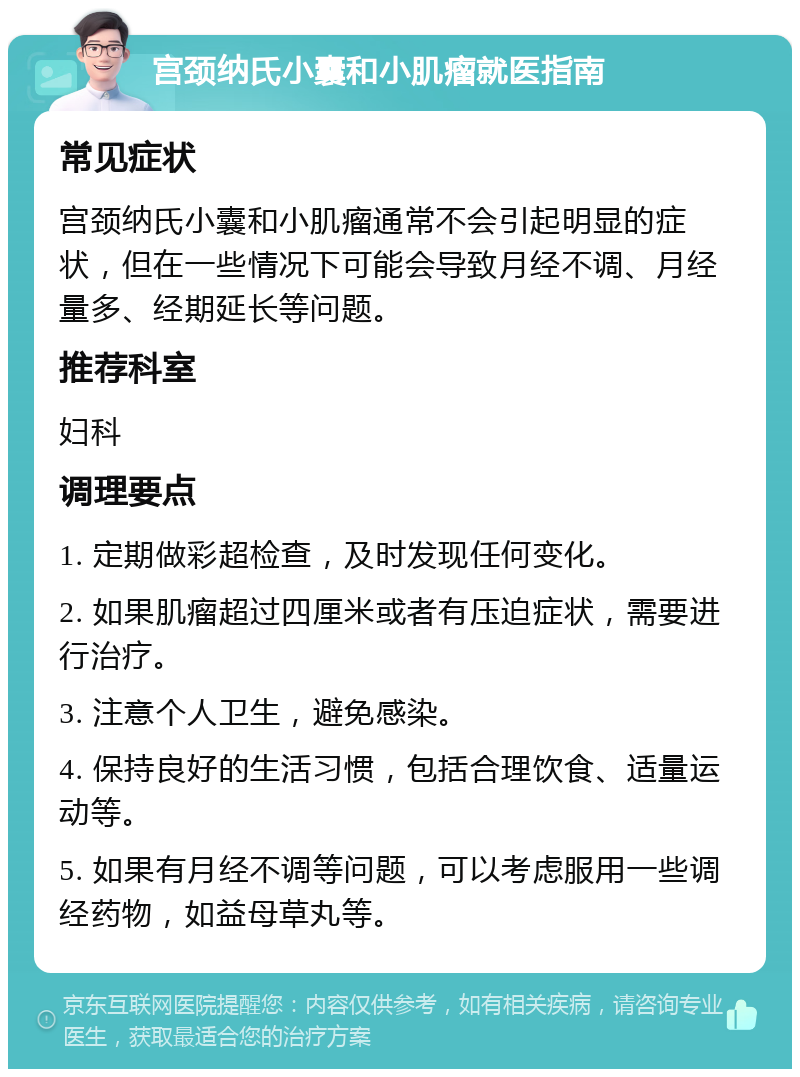 宫颈纳氏小囊和小肌瘤就医指南 常见症状 宫颈纳氏小囊和小肌瘤通常不会引起明显的症状，但在一些情况下可能会导致月经不调、月经量多、经期延长等问题。 推荐科室 妇科 调理要点 1. 定期做彩超检查，及时发现任何变化。 2. 如果肌瘤超过四厘米或者有压迫症状，需要进行治疗。 3. 注意个人卫生，避免感染。 4. 保持良好的生活习惯，包括合理饮食、适量运动等。 5. 如果有月经不调等问题，可以考虑服用一些调经药物，如益母草丸等。