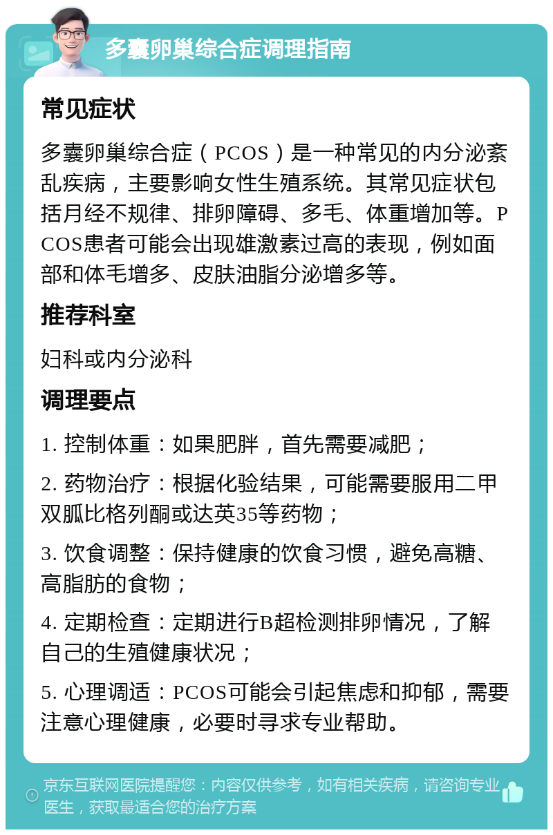 多囊卵巢综合症调理指南 常见症状 多囊卵巢综合症（PCOS）是一种常见的内分泌紊乱疾病，主要影响女性生殖系统。其常见症状包括月经不规律、排卵障碍、多毛、体重增加等。PCOS患者可能会出现雄激素过高的表现，例如面部和体毛增多、皮肤油脂分泌增多等。 推荐科室 妇科或内分泌科 调理要点 1. 控制体重：如果肥胖，首先需要减肥； 2. 药物治疗：根据化验结果，可能需要服用二甲双胍比格列酮或达英35等药物； 3. 饮食调整：保持健康的饮食习惯，避免高糖、高脂肪的食物； 4. 定期检查：定期进行B超检测排卵情况，了解自己的生殖健康状况； 5. 心理调适：PCOS可能会引起焦虑和抑郁，需要注意心理健康，必要时寻求专业帮助。