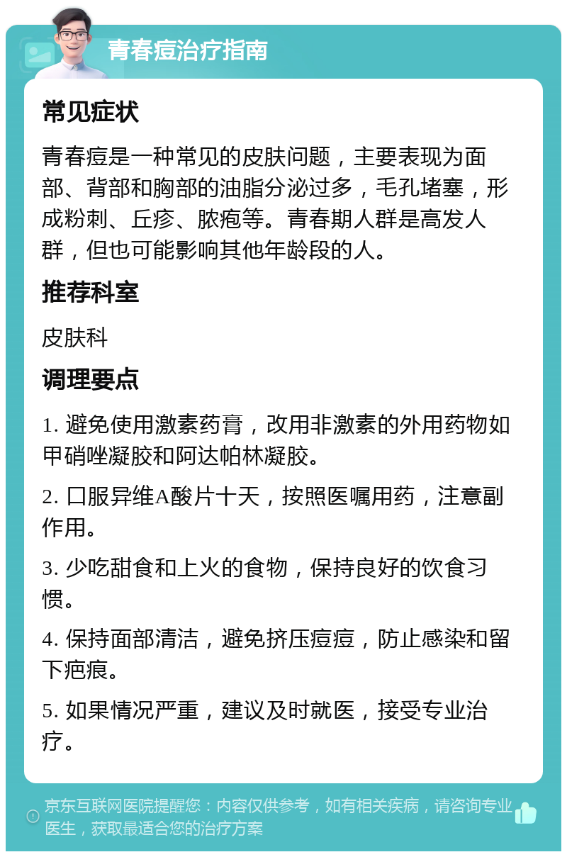 青春痘治疗指南 常见症状 青春痘是一种常见的皮肤问题，主要表现为面部、背部和胸部的油脂分泌过多，毛孔堵塞，形成粉刺、丘疹、脓疱等。青春期人群是高发人群，但也可能影响其他年龄段的人。 推荐科室 皮肤科 调理要点 1. 避免使用激素药膏，改用非激素的外用药物如甲硝唑凝胶和阿达帕林凝胶。 2. 口服异维A酸片十天，按照医嘱用药，注意副作用。 3. 少吃甜食和上火的食物，保持良好的饮食习惯。 4. 保持面部清洁，避免挤压痘痘，防止感染和留下疤痕。 5. 如果情况严重，建议及时就医，接受专业治疗。