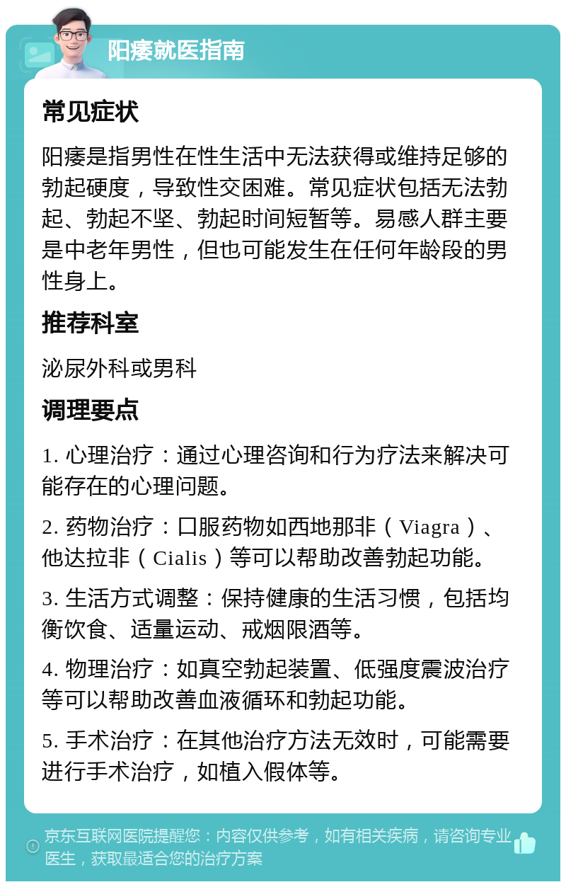 阳痿就医指南 常见症状 阳痿是指男性在性生活中无法获得或维持足够的勃起硬度，导致性交困难。常见症状包括无法勃起、勃起不坚、勃起时间短暂等。易感人群主要是中老年男性，但也可能发生在任何年龄段的男性身上。 推荐科室 泌尿外科或男科 调理要点 1. 心理治疗：通过心理咨询和行为疗法来解决可能存在的心理问题。 2. 药物治疗：口服药物如西地那非（Viagra）、他达拉非（Cialis）等可以帮助改善勃起功能。 3. 生活方式调整：保持健康的生活习惯，包括均衡饮食、适量运动、戒烟限酒等。 4. 物理治疗：如真空勃起装置、低强度震波治疗等可以帮助改善血液循环和勃起功能。 5. 手术治疗：在其他治疗方法无效时，可能需要进行手术治疗，如植入假体等。