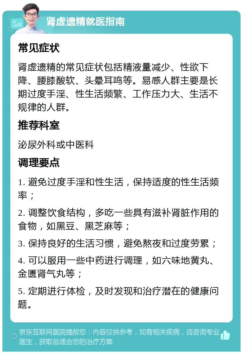 肾虚遗精就医指南 常见症状 肾虚遗精的常见症状包括精液量减少、性欲下降、腰膝酸软、头晕耳鸣等。易感人群主要是长期过度手淫、性生活频繁、工作压力大、生活不规律的人群。 推荐科室 泌尿外科或中医科 调理要点 1. 避免过度手淫和性生活，保持适度的性生活频率； 2. 调整饮食结构，多吃一些具有滋补肾脏作用的食物，如黑豆、黑芝麻等； 3. 保持良好的生活习惯，避免熬夜和过度劳累； 4. 可以服用一些中药进行调理，如六味地黄丸、金匮肾气丸等； 5. 定期进行体检，及时发现和治疗潜在的健康问题。