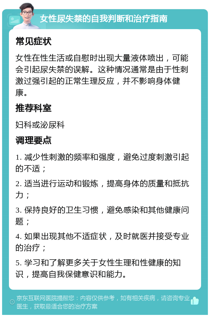 女性尿失禁的自我判断和治疗指南 常见症状 女性在性生活或自慰时出现大量液体喷出，可能会引起尿失禁的误解。这种情况通常是由于性刺激过强引起的正常生理反应，并不影响身体健康。 推荐科室 妇科或泌尿科 调理要点 1. 减少性刺激的频率和强度，避免过度刺激引起的不适； 2. 适当进行运动和锻炼，提高身体的质量和抵抗力； 3. 保持良好的卫生习惯，避免感染和其他健康问题； 4. 如果出现其他不适症状，及时就医并接受专业的治疗； 5. 学习和了解更多关于女性生理和性健康的知识，提高自我保健意识和能力。