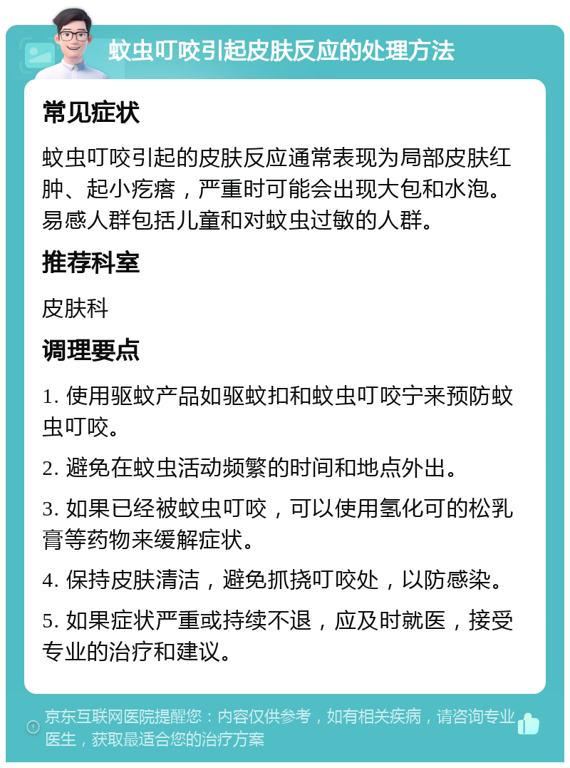 蚊虫叮咬引起皮肤反应的处理方法 常见症状 蚊虫叮咬引起的皮肤反应通常表现为局部皮肤红肿、起小疙瘩，严重时可能会出现大包和水泡。易感人群包括儿童和对蚊虫过敏的人群。 推荐科室 皮肤科 调理要点 1. 使用驱蚊产品如驱蚊扣和蚊虫叮咬宁来预防蚊虫叮咬。 2. 避免在蚊虫活动频繁的时间和地点外出。 3. 如果已经被蚊虫叮咬，可以使用氢化可的松乳膏等药物来缓解症状。 4. 保持皮肤清洁，避免抓挠叮咬处，以防感染。 5. 如果症状严重或持续不退，应及时就医，接受专业的治疗和建议。