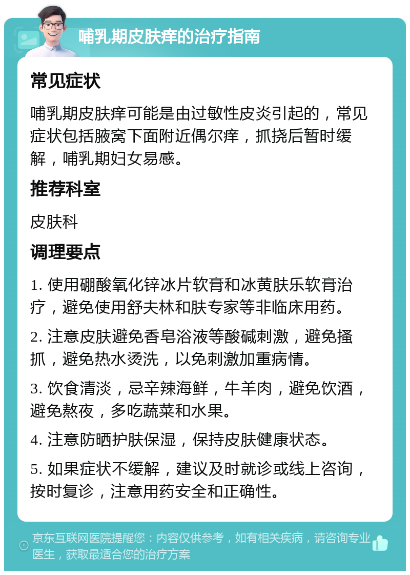 哺乳期皮肤痒的治疗指南 常见症状 哺乳期皮肤痒可能是由过敏性皮炎引起的，常见症状包括腋窝下面附近偶尔痒，抓挠后暂时缓解，哺乳期妇女易感。 推荐科室 皮肤科 调理要点 1. 使用硼酸氧化锌冰片软膏和冰黄肤乐软膏治疗，避免使用舒夫林和肤专家等非临床用药。 2. 注意皮肤避免香皂浴液等酸碱刺激，避免搔抓，避免热水烫洗，以免刺激加重病情。 3. 饮食清淡，忌辛辣海鲜，牛羊肉，避免饮酒，避免熬夜，多吃蔬菜和水果。 4. 注意防晒护肤保湿，保持皮肤健康状态。 5. 如果症状不缓解，建议及时就诊或线上咨询，按时复诊，注意用药安全和正确性。