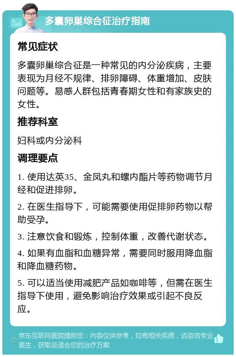 多囊卵巢综合征治疗指南 常见症状 多囊卵巢综合征是一种常见的内分泌疾病，主要表现为月经不规律、排卵障碍、体重增加、皮肤问题等。易感人群包括青春期女性和有家族史的女性。 推荐科室 妇科或内分泌科 调理要点 1. 使用达英35、金凤丸和螺内酯片等药物调节月经和促进排卵。 2. 在医生指导下，可能需要使用促排卵药物以帮助受孕。 3. 注意饮食和锻炼，控制体重，改善代谢状态。 4. 如果有血脂和血糖异常，需要同时服用降血脂和降血糖药物。 5. 可以适当使用减肥产品如咖啡等，但需在医生指导下使用，避免影响治疗效果或引起不良反应。