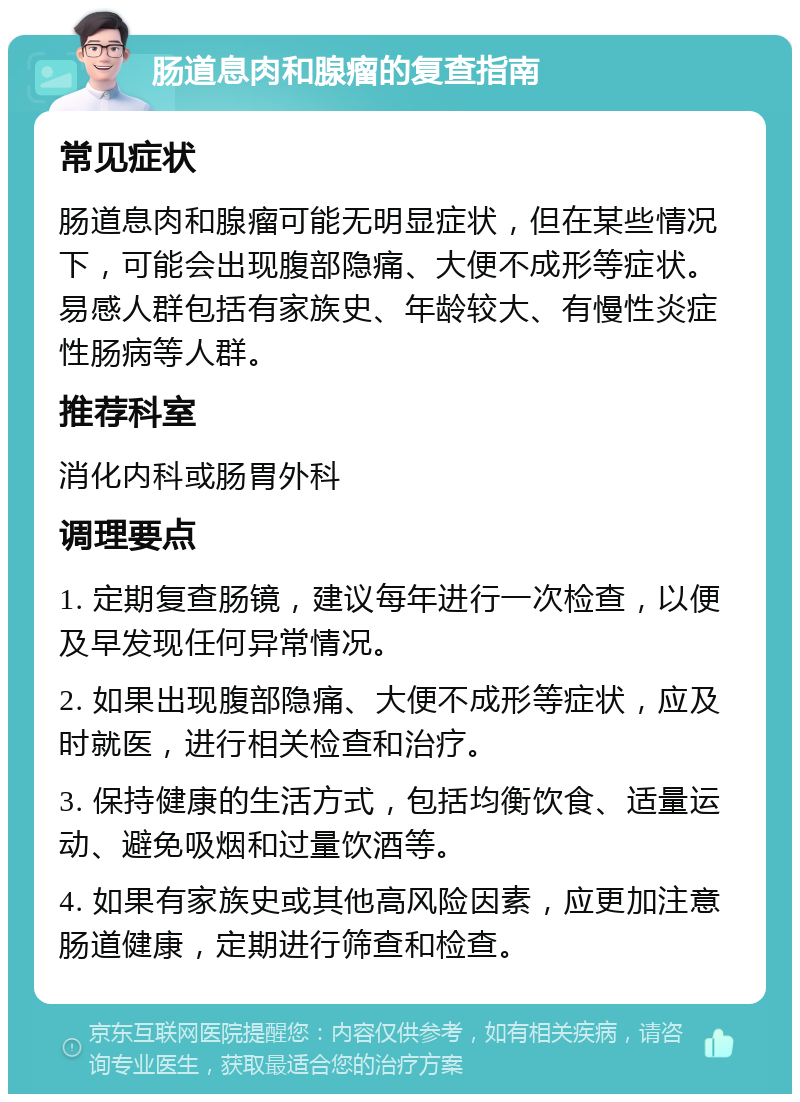 肠道息肉和腺瘤的复查指南 常见症状 肠道息肉和腺瘤可能无明显症状，但在某些情况下，可能会出现腹部隐痛、大便不成形等症状。易感人群包括有家族史、年龄较大、有慢性炎症性肠病等人群。 推荐科室 消化内科或肠胃外科 调理要点 1. 定期复查肠镜，建议每年进行一次检查，以便及早发现任何异常情况。 2. 如果出现腹部隐痛、大便不成形等症状，应及时就医，进行相关检查和治疗。 3. 保持健康的生活方式，包括均衡饮食、适量运动、避免吸烟和过量饮酒等。 4. 如果有家族史或其他高风险因素，应更加注意肠道健康，定期进行筛查和检查。