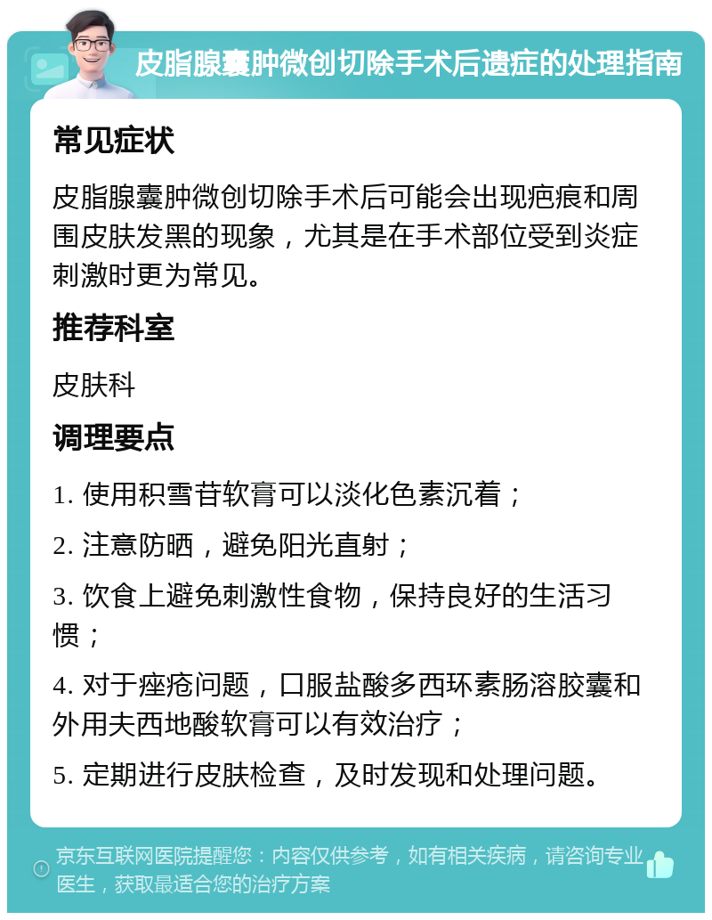 皮脂腺囊肿微创切除手术后遗症的处理指南 常见症状 皮脂腺囊肿微创切除手术后可能会出现疤痕和周围皮肤发黑的现象，尤其是在手术部位受到炎症刺激时更为常见。 推荐科室 皮肤科 调理要点 1. 使用积雪苷软膏可以淡化色素沉着； 2. 注意防晒，避免阳光直射； 3. 饮食上避免刺激性食物，保持良好的生活习惯； 4. 对于痤疮问题，口服盐酸多西环素肠溶胶囊和外用夫西地酸软膏可以有效治疗； 5. 定期进行皮肤检查，及时发现和处理问题。