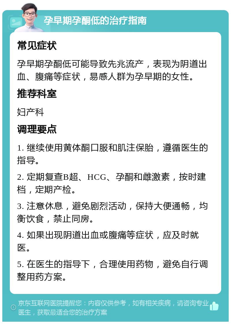 孕早期孕酮低的治疗指南 常见症状 孕早期孕酮低可能导致先兆流产，表现为阴道出血、腹痛等症状，易感人群为孕早期的女性。 推荐科室 妇产科 调理要点 1. 继续使用黄体酮口服和肌注保胎，遵循医生的指导。 2. 定期复查B超、HCG、孕酮和雌激素，按时建档，定期产检。 3. 注意休息，避免剧烈活动，保持大便通畅，均衡饮食，禁止同房。 4. 如果出现阴道出血或腹痛等症状，应及时就医。 5. 在医生的指导下，合理使用药物，避免自行调整用药方案。