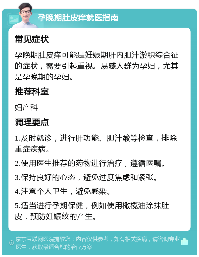 孕晚期肚皮痒就医指南 常见症状 孕晚期肚皮痒可能是妊娠期肝内胆汁淤积综合征的症状，需要引起重视。易感人群为孕妇，尤其是孕晚期的孕妇。 推荐科室 妇产科 调理要点 1.及时就诊，进行肝功能、胆汁酸等检查，排除重症疾病。 2.使用医生推荐的药物进行治疗，遵循医嘱。 3.保持良好的心态，避免过度焦虑和紧张。 4.注意个人卫生，避免感染。 5.适当进行孕期保健，例如使用橄榄油涂抹肚皮，预防妊娠纹的产生。