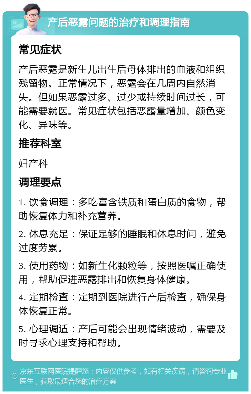 产后恶露问题的治疗和调理指南 常见症状 产后恶露是新生儿出生后母体排出的血液和组织残留物。正常情况下，恶露会在几周内自然消失。但如果恶露过多、过少或持续时间过长，可能需要就医。常见症状包括恶露量增加、颜色变化、异味等。 推荐科室 妇产科 调理要点 1. 饮食调理：多吃富含铁质和蛋白质的食物，帮助恢复体力和补充营养。 2. 休息充足：保证足够的睡眠和休息时间，避免过度劳累。 3. 使用药物：如新生化颗粒等，按照医嘱正确使用，帮助促进恶露排出和恢复身体健康。 4. 定期检查：定期到医院进行产后检查，确保身体恢复正常。 5. 心理调适：产后可能会出现情绪波动，需要及时寻求心理支持和帮助。