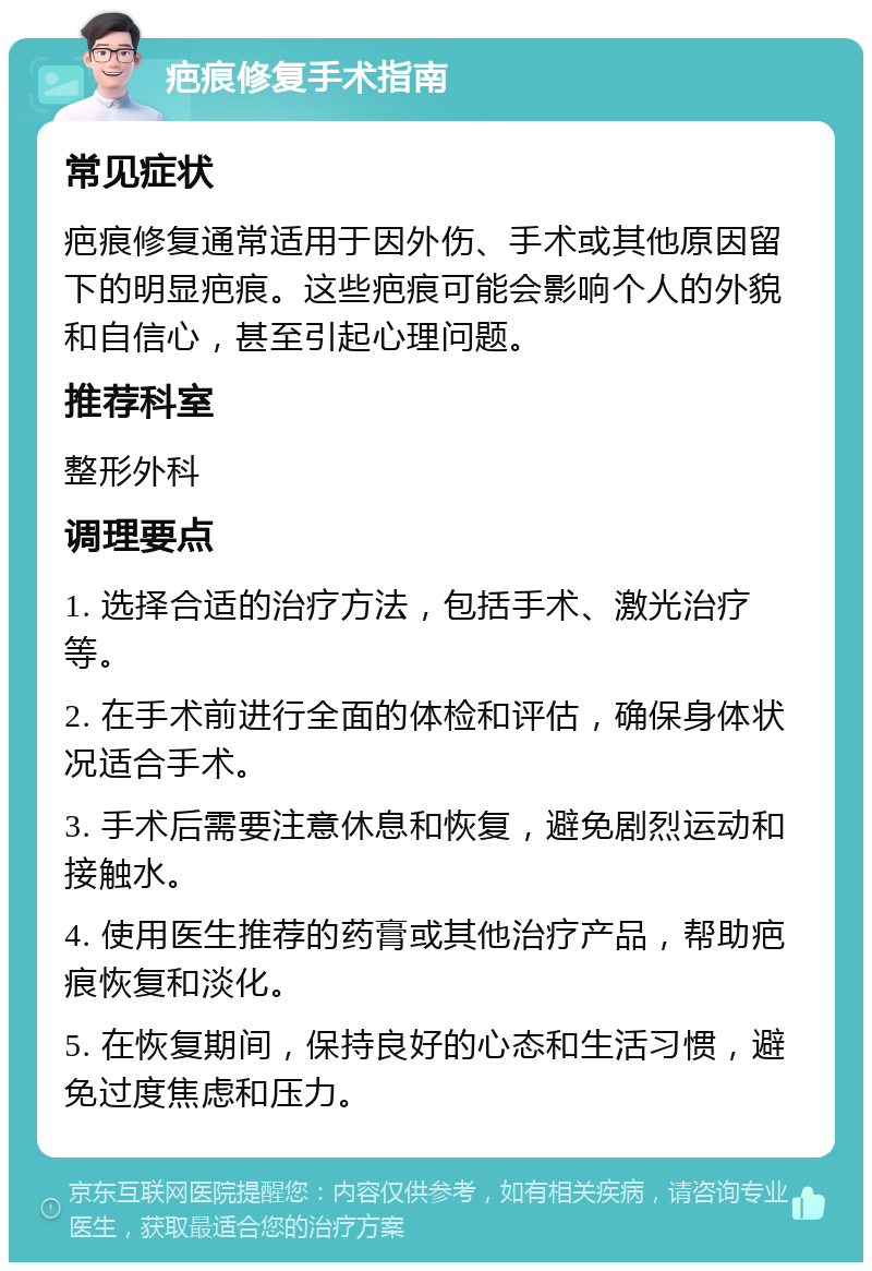 疤痕修复手术指南 常见症状 疤痕修复通常适用于因外伤、手术或其他原因留下的明显疤痕。这些疤痕可能会影响个人的外貌和自信心，甚至引起心理问题。 推荐科室 整形外科 调理要点 1. 选择合适的治疗方法，包括手术、激光治疗等。 2. 在手术前进行全面的体检和评估，确保身体状况适合手术。 3. 手术后需要注意休息和恢复，避免剧烈运动和接触水。 4. 使用医生推荐的药膏或其他治疗产品，帮助疤痕恢复和淡化。 5. 在恢复期间，保持良好的心态和生活习惯，避免过度焦虑和压力。