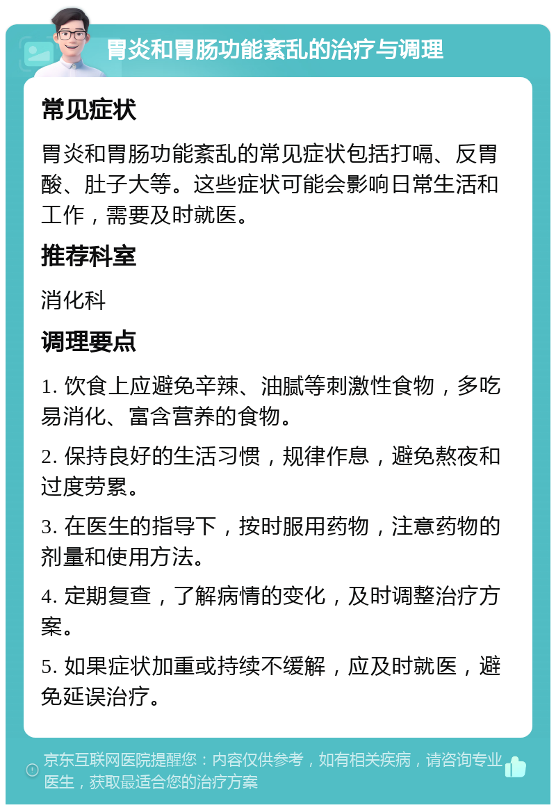 胃炎和胃肠功能紊乱的治疗与调理 常见症状 胃炎和胃肠功能紊乱的常见症状包括打嗝、反胃酸、肚子大等。这些症状可能会影响日常生活和工作，需要及时就医。 推荐科室 消化科 调理要点 1. 饮食上应避免辛辣、油腻等刺激性食物，多吃易消化、富含营养的食物。 2. 保持良好的生活习惯，规律作息，避免熬夜和过度劳累。 3. 在医生的指导下，按时服用药物，注意药物的剂量和使用方法。 4. 定期复查，了解病情的变化，及时调整治疗方案。 5. 如果症状加重或持续不缓解，应及时就医，避免延误治疗。