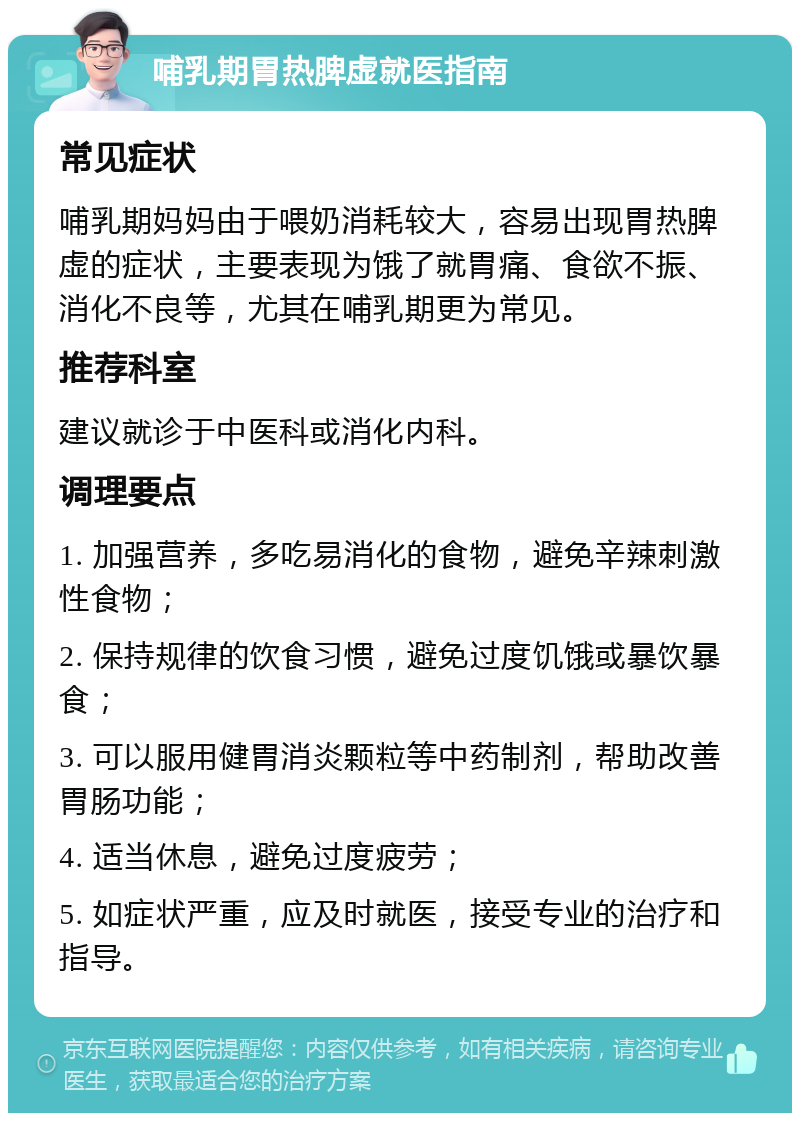 哺乳期胃热脾虚就医指南 常见症状 哺乳期妈妈由于喂奶消耗较大，容易出现胃热脾虚的症状，主要表现为饿了就胃痛、食欲不振、消化不良等，尤其在哺乳期更为常见。 推荐科室 建议就诊于中医科或消化内科。 调理要点 1. 加强营养，多吃易消化的食物，避免辛辣刺激性食物； 2. 保持规律的饮食习惯，避免过度饥饿或暴饮暴食； 3. 可以服用健胃消炎颗粒等中药制剂，帮助改善胃肠功能； 4. 适当休息，避免过度疲劳； 5. 如症状严重，应及时就医，接受专业的治疗和指导。