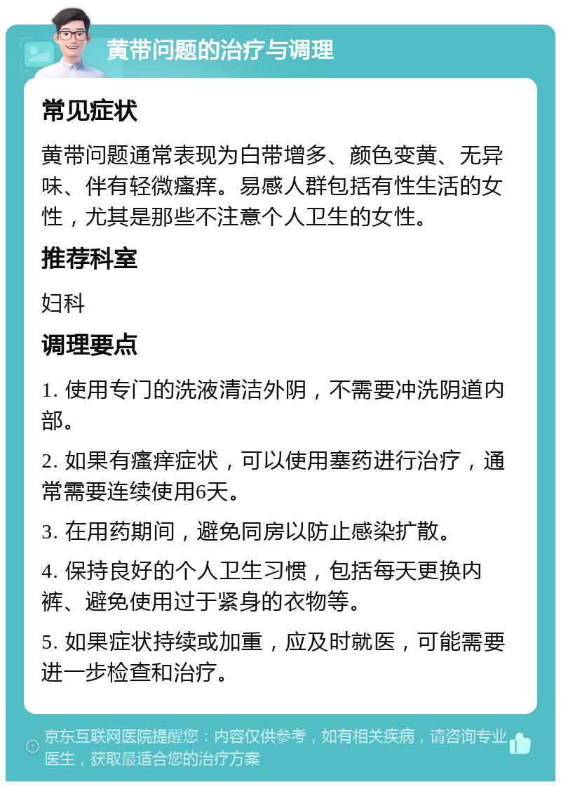 黄带问题的治疗与调理 常见症状 黄带问题通常表现为白带增多、颜色变黄、无异味、伴有轻微瘙痒。易感人群包括有性生活的女性，尤其是那些不注意个人卫生的女性。 推荐科室 妇科 调理要点 1. 使用专门的洗液清洁外阴，不需要冲洗阴道内部。 2. 如果有瘙痒症状，可以使用塞药进行治疗，通常需要连续使用6天。 3. 在用药期间，避免同房以防止感染扩散。 4. 保持良好的个人卫生习惯，包括每天更换内裤、避免使用过于紧身的衣物等。 5. 如果症状持续或加重，应及时就医，可能需要进一步检查和治疗。