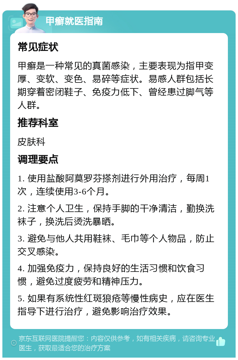 甲癣就医指南 常见症状 甲癣是一种常见的真菌感染，主要表现为指甲变厚、变软、变色、易碎等症状。易感人群包括长期穿着密闭鞋子、免疫力低下、曾经患过脚气等人群。 推荐科室 皮肤科 调理要点 1. 使用盐酸阿莫罗芬搽剂进行外用治疗，每周1次，连续使用3-6个月。 2. 注意个人卫生，保持手脚的干净清洁，勤换洗袜子，换洗后烫洗暴晒。 3. 避免与他人共用鞋袜、毛巾等个人物品，防止交叉感染。 4. 加强免疫力，保持良好的生活习惯和饮食习惯，避免过度疲劳和精神压力。 5. 如果有系统性红斑狼疮等慢性病史，应在医生指导下进行治疗，避免影响治疗效果。