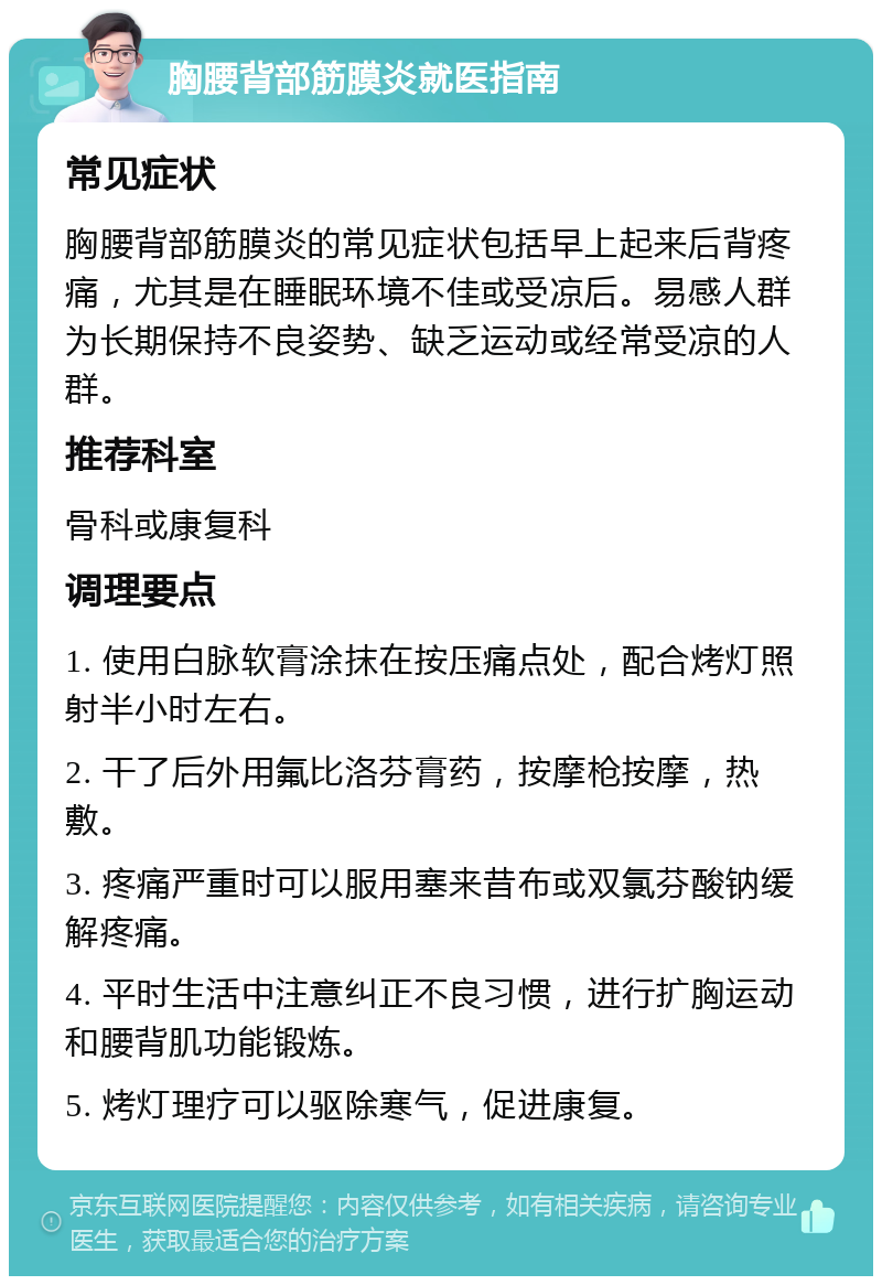 胸腰背部筋膜炎就医指南 常见症状 胸腰背部筋膜炎的常见症状包括早上起来后背疼痛，尤其是在睡眠环境不佳或受凉后。易感人群为长期保持不良姿势、缺乏运动或经常受凉的人群。 推荐科室 骨科或康复科 调理要点 1. 使用白脉软膏涂抹在按压痛点处，配合烤灯照射半小时左右。 2. 干了后外用氟比洛芬膏药，按摩枪按摩，热敷。 3. 疼痛严重时可以服用塞来昔布或双氯芬酸钠缓解疼痛。 4. 平时生活中注意纠正不良习惯，进行扩胸运动和腰背肌功能锻炼。 5. 烤灯理疗可以驱除寒气，促进康复。